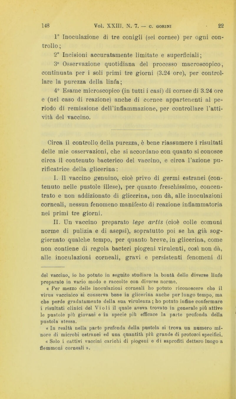 1° Inoculazione di tre conigli (sei cornee) per ogni con- trollo ; 2'* Incisioni accuratamente limitate e superficiali; 3° Osservazione quotidiana del processo macroscopico, continuata per i soli primi tre giorni (3.24 ore), per control- lare la purezza della linfa; 4° Esame microscopico (in tutti i casi) di cornee di 3.24 ore e (nel caso di reazione) anche di cornee appartenenti al pe- riodo di remissione deirinfiammazione, per controllare l’atti- vità del vaccino. Circa il controllo della purezza, è bene riassumere i risultati delle mie osservazioni, che si accordano con quanto si conosce circa il contenuto bacterico del vaccino, e circa l’azione pu- rificatrice della glicerina; I. Il vaccino genuino, cioè privo di germi estranei (con- tenuto nelle pustole illese), per quanto freschissimo, concen- trato e non addizionato di glicerina, non dà, alle inoculazioni corneali, nessun fenomeno manifesto di reazione infiammatoria nei primi tre giorni. IL Un vaccino preparato le^e artis (cioè colle comuni norme di pulizia e di asepsi), sopratutto poi se ha già sog- giornato qualche tempo, per quanto breve, in glicerina, come non contiene di regola bacteri piogeni virulenti, così non dà, alle inoculazioni corneali, gravi e persistenti fenomeni di del vaccino, io ho potuto in seguito studiare la bontà delle diverse linfe preparate in vario modo e raccolte con diverse norme. a Per mezzo delle inoculazioni corneali ho potuto riconoscere che il virus vaccinico si conserva bene in glicerina anche per lungo tempo^ ma che perde gradatamente della sua virulenza ; ho potuto infine confermare i risultati clinici del Violi il quale aveva trovato in generale più attive le pustole più giovani e in specie più efficace la parte profonda della pustola stessa. « In realtà nella parte prefonda della pustola si trova un numero mi- nore di microbi estranei ed una quantità più grande di protozoi specifici. « Solo i cattivi vaccini carichi di piogeni e di saprofiti dettero luogo a flemmoni corneali «.