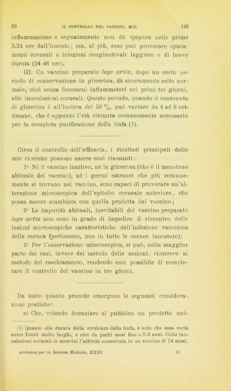 infiammazione e seg’iiatamente non dà ipopion nelle prime 3.24 ore daU’innesto; ma, al più, esso può provocare opaca- menti corneali e iniezioni congiuntivali leggiere e di breve durata (24-48 ore). III. Un vaccino preparato lege artis, dopo un certo pe- riodo di conservazione in glicerina, dà sicuramente esito nor- male, cioè senza fenomeni infiammatori nei primi tre giorni, alle inoculazioni corneali. Questo periodo, quando il contenuto di glicerina è aH’incirca del 50 °/o, può variare da 4 ad 8 set- timane, che è appunto l’età ritenuta comunemente necessaria per la completa purificazione della linfa (1). Circa il controllo dell’efflcacia, i risultati principali delle mie ricerche possono essere così riassunti : 1° Nè il vaccino inattivo, nè la glicerina (che è il menstruo abituale del vaccino), uè i germi estranei che più comune- mente si trovano nel vaccino, sono capaci di provocare un’al- terazione microscopica dell’epitelio corneale anteriore, che possa essere scambiata con quella prodotta dal vaccino; 2° Le impurità abituali, inevitabili del vaccino preparato lege artis non sono in grado di impedire il riscontro delle lesioni microscopiche caratteristiche dell’infezione vaccinica della cornea (perlomeno, non in tutte le cornee innestate); 3° Per l’osservazione microscopica, si può, nella maggior parte dei casi, invece del metodo delle sezioni, ricorrere al metodo del raschiamento, rendendo così possibile di comple- tare il controllo del vaccino in tre giorni. Da tutto quanto precede emergono le seguenti considera- zioni pratiche: a) Che, volendo licenziare al pubblico un prodotto uni- (1) Quanto alla durata della virulenza della linfa, è noto che essa varia entro limiti molto larghi, e cioè da pochi mesi fino a 2-3 anni. Colle ino- culazioni corneali io accertai l’attività conservata in un vaccino di 14 mesi. Archivio per le Scienze Mediche, XXIII. Il