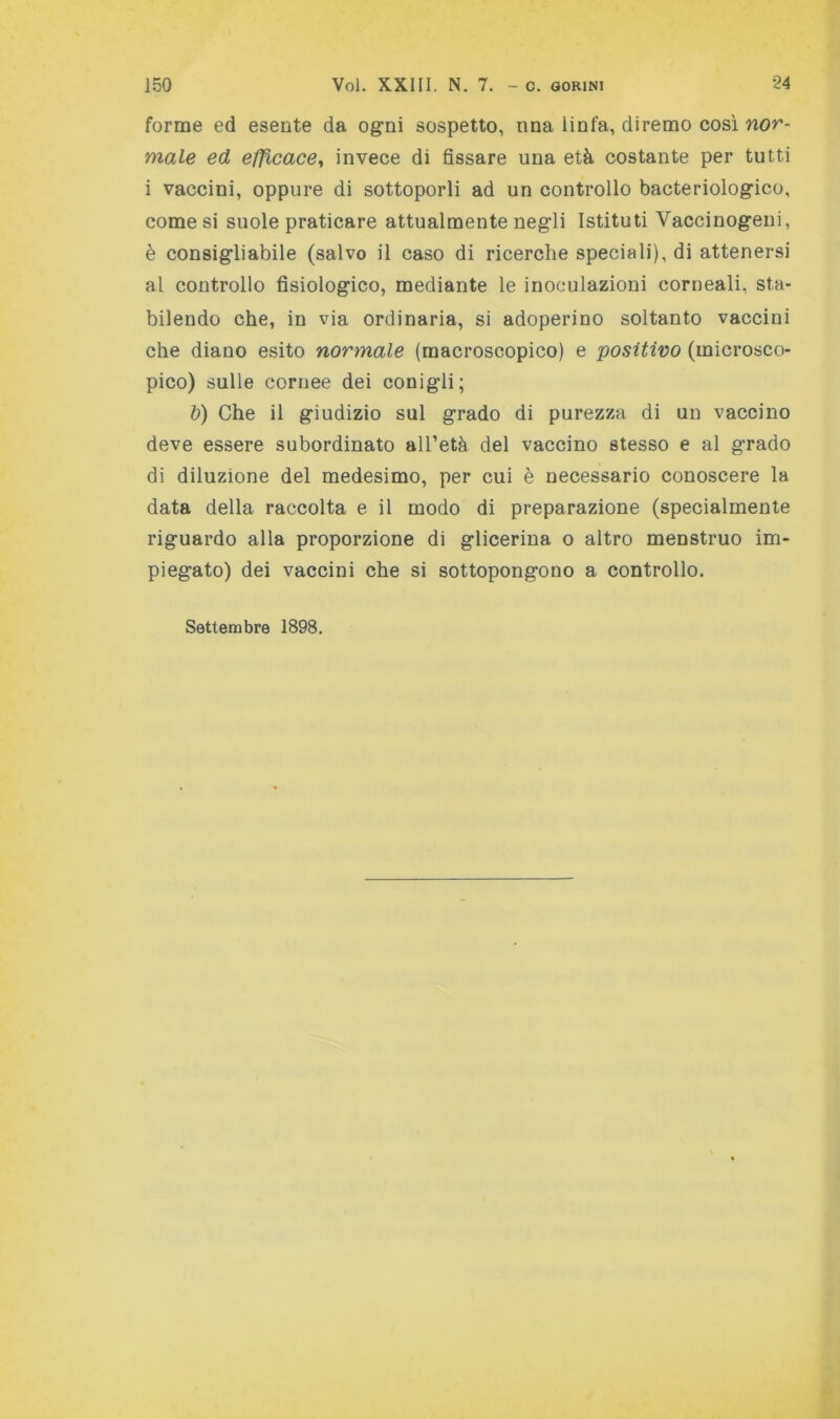 forme ed esente da ogni sospetto, nna linfa, diremo così nor- male ed efficace^ invece di fissare una età costante per tutti i vaccini, oppure di sottoporli ad un controllo bacteriologico, comesi suole praticare attualmente negli Istituti Vaccinogeni, è consigliabile (salvo il caso di ricerche speciali), di attenersi al controllo fisiologico, mediante le inoculazioni corneali, sta- bilendo che, in via ordinaria, si adoperino soltanto vaccini che diano esito normale (macroscopico) e positivo (microsco- pico) sulle cornee dei conigli; &) Che il giudizio sul grado di purezza di un vaccino deve essere subordinato all’età del vaccino stesso e al grado di diluzione del medesimo, per cui è necessario conoscere la data della raccolta e il modo di preparazione (specialmente riguardo alla proporzione di glicerina o altro menstruo im- piegato) dei vaccini che si sottopongono a controllo. Settembre 1898.