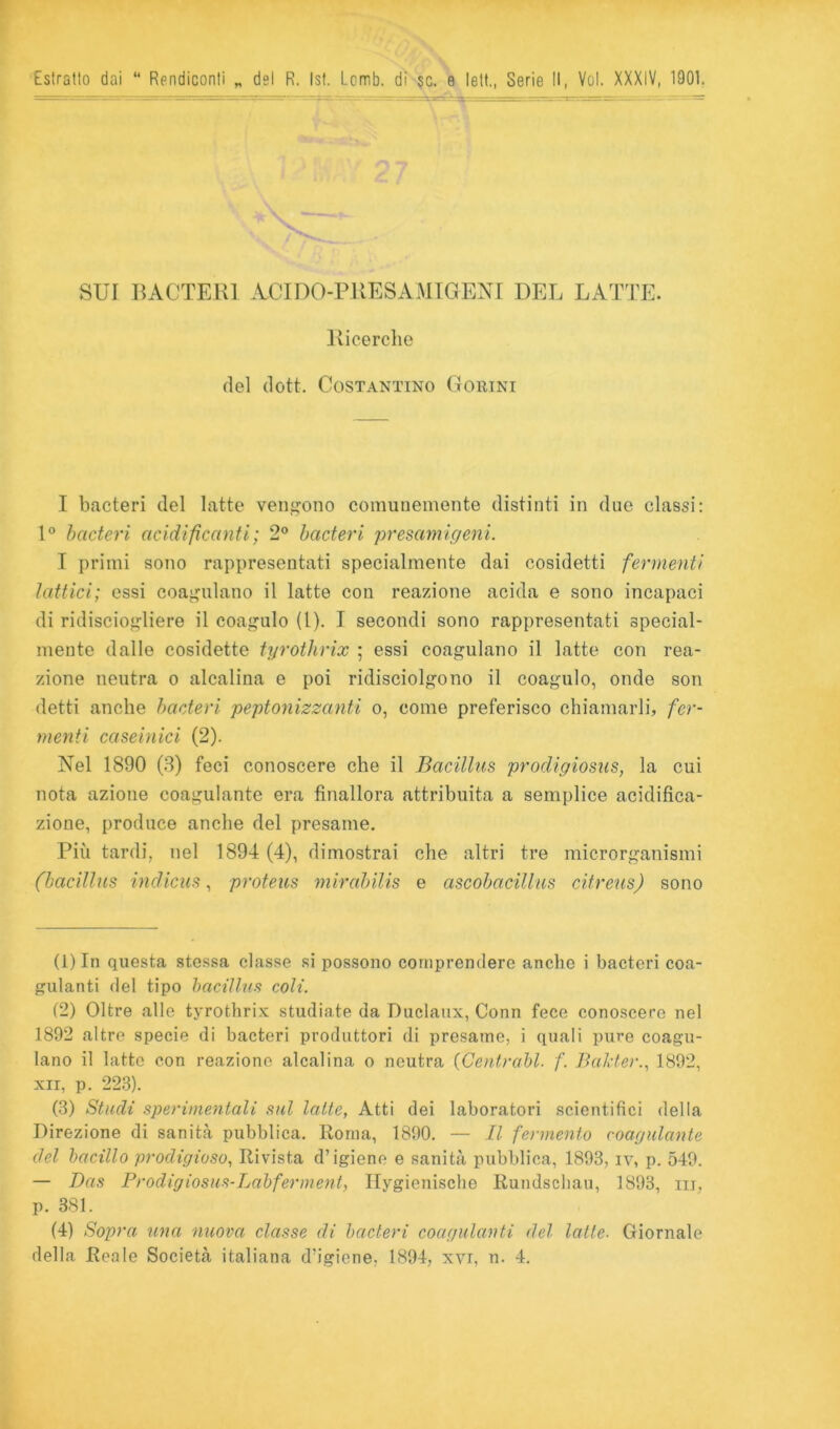 Estratto dai “ Rendiconti „ del R. Isf. Lcrrib. di-sc. e lett,, Serie 11, Voi. XXXIV, 1901 SUI liACTER] ACinO-PlìESAMIGENI DEL LATTE. Ixicerclie del dott. Costantino G orini I bacteri del latte vengono comunemente distinti in due classi: bacteri acidificanti ; 2® bacteri presam igeni. I primi sono rappresentati specialmente dai cosidetti fermenti lattici; essi coagulano il latte con reazione acida e sono incapaci di ridisciogliere il coagulo (1). I secondi sono rappresentati special- mente dalle cosidette tyrothrix ; essi coagulano il latte con rea- zione neutra o alcalina e poi ridisciolgono il coagulo, onde son detti anche bacteri peptonizzanti o, come preferisco chiamarli, fer- menti caseinici (2). Nel 1890 (3) feci conoscere che il Bacillus prodigiosus, la cui nota azione coagulante era finallora attribuita a semplice acidifica- zione, produce anche del presame. Più tardi, nel 1894 (4), dimostrai che altri tre microrganismi (bacillus indicus, proteus ynirabilis e ascobacillus citreus) sono (1) In questa stessa classe si possono comprendere anche i bacteri coa- gulanti del tipo bacillus coli. (2) Oltre alle tyrothrix studiate da Duclaux, Conn fece conoscere nel 1892 altre specie di bacteri produttori di presame, i quali pure coagu- lano il latte con reazione alcalina o neutra (Centrabl. f. Balder.^ 1892, XII, p. 223). (3) Studi sperimentali sul latte. Atti dei laboratori scientifici della Direzione di sanità pubblica. Roma, 1890. — Il fermento coagulante del bacillo prodigioso. Rivista d’igiene e sanità pubblica, 1893, iv, p. 549. — Das Prodigiosus-Labferment, Ilygienische Rundschau, 1893, iii, p. 381. (4) Sopra una nuova classe di bacteri coagulanti del latte- Giornale della Reale Società italiana d’igiene, 1894, xvi, n. 4.