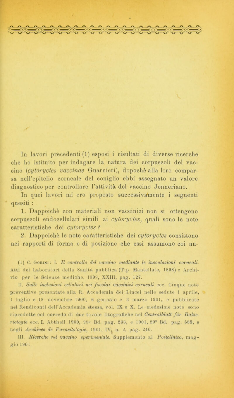 / f ^ y\ /\ \ N ^ N N • ^ ' _ V-V N \/ ^ \y >✓ \x ✓\ rv_r\, ,/v^rv V/ \y \/ \/ v/‘ \/ VX V/ \x \x In lavori precedenti (1) esposi i risultati di diverse ricerche che ho istituito per indagare la natura dei corpuscoli del vac- cino {cytorycies vaccinae Guarnieri), dopoché alla loro compar- sa nelTepitelio corneale del coniglio ebbi assegnato un valore diagnostico per controllare Tattività del vaccino Jenneriano. In quei lavori mi ero proposto successivarmente i seguenti quesiti : 1. Dappoiché con materiali non vaccinici non si ottengono corpuscoli endocellulari simili ai cytorycies^ quali sono le note caratteristiche dei cytoryctes ? 2. Dappoiché le note caratteristiche dei cytorycies consistono nei rapporti di forma e di posizione che essi assumono coi nu- (1) C. Gorini : I. Il controllo del vaccino mediante le inoctdazioni corneali. Atti (lei Laboratori della Sanità pubblica (Tip Mantellate, 1898) e Archi- vio per le Scienze mediche, 1898, XXIII, pag. 127. II. Sulle inclusioni cellulari nei focolai vaccinici corneali ecc. Cinque note preventive presentate alla R. Accademia dei Lincei nelle sedute I aprile, 1 luglio e 18 novembre 1900, 6 gennaio e 3 marzo 1901, e pubblicate nei Rendiconti dell’Accademia stessa, voi. IX e X. Le medesime note sono riprodotte col corredo di due tavole litografiche nel Centralblatt fiir liakte- riologie ecc. I. Abtheil 1900, 28 Bd. pag. 233, e 1901, 29® Bd. pag. 589, e negli Archives de Parasito'ogie, 1901, IVj n. 2, pag. 240. III. Ricerche sul vaccino sperimentale. Supplemento al Policlinico, mag- gio 1901. i