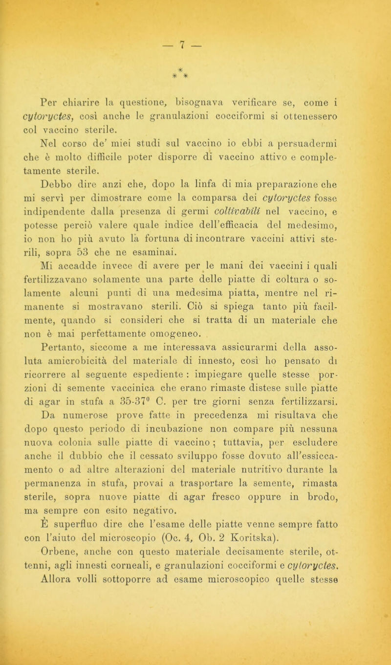 Per chiarire la questione, bisognava verificare se, come i cytoryctes, cosi anche le granulazioni cocciformi si ottenessero col vaccino sterile. Nel corso de’ miei studi sul vaccino io ebbi a persuadermi che è molto difficile poter disporre di vaccino attivo e comple- tamente sterile. Debbo dire anzi che, dopo la linfa di mia preparazione che mi servì per dimostrare come la comparsa dei cytoryctes fosse indipendente dalla presenza di germi coUivàbili nel vaccino, e potesse perciò valere quale indice dell’efficacia del medesimo, io non ho più avuto là fortuna di incontrare vaccini attivi ste- rili, sopra 53 che ne esaminai. Mi accadde invece di avere perule mani dei vaecini i quali fertilizzavano solamente una parte delle piatte di coltura o so- lamente alcuni punti di una medesima piatta, mentre nel ri- manente si mostravano sterili. Ciò si spiega tanto più facil- mente, quando si consideri che si tratta di un materiale che non è mai perfettamente omogeneo. Pertanto, siccome a me interessava assicurarmi della asso- luta amicrobicità del materiale di innesto, cosi ho pensato di ricorrere al seguente espediente : impiegare quelle stesse por- zioni di semente vaccinica che erano rimaste distese sulle piatte di agar in stufa a 35-37° C. per tre giorni senza fertilizzarsi. Da numerose prove fatte in precedenza mi risultava che dopo questo periodo di incubazione non compare più nessuna nuova colonia sulle piatte di vaccino ; tuttavia, per escludere anche il dubbio che il cessato sviluppo fosse dovuto all’essicca- mento o ad altre alterazioni del materiale nutritivo durante la permanenza in stufa, provai a trasportare la semente, rimasta sterile, sopra nuove piatte di agar fresco oppure in brodo, ma sempre con esito negativo. E superfluo dire che Tesarne delle piatte venne sempre fatto con l’aiuto del microscopio (Oc. 4, Ob. 2 Koritska). Orbene, anche con questo materiale decisamente sterile, ot- tenni, agli innesti corneali, e granulazioni cocciformi e cytoryctes. Allora volli sottoporre ad esame microscopico quelle stesse