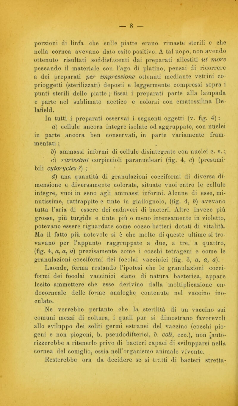 porzioni di linfa che sulle piatte erano, rimaste sterili e che nella cornea avevano dato esito positivo. A tal uopo, non avendo ottenuto risultati soddisfacenti dai preparati allestiti ut more pescando il materiale con l’ago di platino, pensai di ricorrere a dei preparati per impressione ottenuti mediante vetrini co- prioggetti (sterilizzati) deposti e leggermente compressi sopra i punti sterili delle piatte ; fissai i preparati parte alla lampada e parte nel sublimato acetico e colorai con ematossilina De- lafield. In tutti i preparati osservai i seguenti oggetti (v. fìg. 4) : a) cellule ancora integre isolate od aggruppate, con nuclei in parte ancora ben conservati, in parte variamente fram- mentati ; h) ammassi informi di cellule disintegrate con nuclei c. s. ; c) rarissimi corpiccioli paranucleari (fig. 4, c) (presumi- bili cytoryctes ?) ; ‘ d) una quantità di granulazioni cocciformi di diversa di- mensione e diversamente colorate, situate vuoi entro le cellule integre, vuoi in seno agli ammassi informi. Alcune di esse, mi- nutissime, rattrappite e tinte in giallognolo, (tìg. 4, &) avevano tutta l’aria di essere dei cadaveri di bacteri. Altre invece più grosse, più turgide e tinte più o meno intensamente in violetto, potevano essere riguardate come cocco-batteri dotati di vitalità. Ma il fatto più notevole si è che molte di queste ultime si tro- vavano per l’appunto raggruppate a due, a tre, a quattro, (fìg. 4, a, a, a) precisamente come i cocchi tetragoni e come le granulazioni cocciformi dei focolai vaccinici (fìg. 3, a, a, a). Laonde, ferma restando l’ipotesi che le granulazioni cocci- formi dei focolai vaccinici siano di natura bacterica, appare lecito ammettere che esse derivino dalla moltiplicazione en- docorneale delle forme analoghe contenute nel vaccino ino- culato. Ne verrebbe pertanto che la sterilità di un vaccino sui comuni mezzi di coltura, i quali pur si dimostrano favorevoli allo sviluppo dei soliti germi estranei del vaccino (cocchi pio- geni e non piogeni, b. pseudodifterici, ì). coli, ecc.), non ^auto- rizzerebbe a ritenerlo privo di bacteri capaci di svilupparsi nella cornea del coniglio, ossia neU’organismo animale vivente. Resterebbe ora da decidere se si tratti di bacteri stretta-