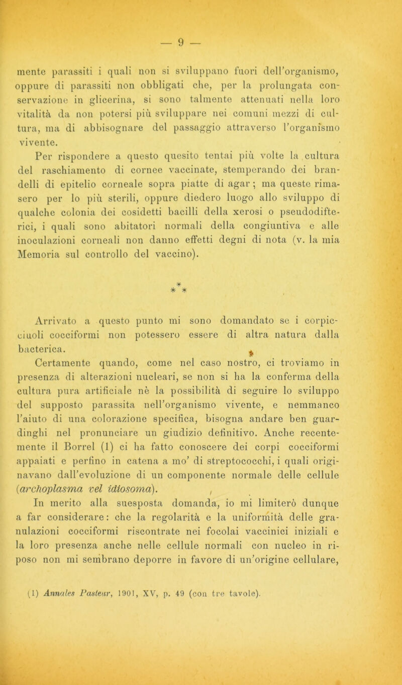mente parassiti i quali non si sviluppano fuori cTeirorganismo, oppure di parassiti non obbligati che, per la prolungata con- servazione in glicerina, si sono talmente attenuati nella loro vitalità da non potersi più sviluppare nei comuni mezzi di cul- tura, ma di abbisognare del passaggio attraverso rorganfsmo vivente. Per rispondere a questo quesito tentai più volte la cultura del raschiamento di cornee vaccinate, stemperando dei bran- delli di epitelio corneale sopra piatte di agar ; ma queste rima- sero per lo più sterili, oppure diedero luogo allo sviluppo di qualche colonia dei cosidetti bacilli della xerosi o pseudodifte- rici, i quali sono abitatori normali della congiuntiva c alle inoculazioni corneali non danno effetti degni di nota (v. la mia Memoria sul controllo del vaccino). * * * Arri vato a questo punto mi sono domandato se i corpic- ciuoli cocciformi non potessero essere di altra natura dalla bacterica. ^ Certamente quando, come nel caso nostro, ci troviamo in presenza di alterazioni nucleari, se non si ha la conferma della cultura pura artificiale nè la possibilità di seguire lo sviluppo del supposto parassita nelTorganismo vivente, e neramanco l’aiuto di una colorazione specifica, bisogna andare ben guar- dinghi nel pronunciare un giudizio definitivo. Anche recente- mente il Borrel (1) ci ha fatto conoscere dei corpi cocciformi appaiati e perfino in catena a ino’ di streptococchi, i quali origi- navano dall’evoluzione di un componente normale delle cellule {archoplasma vel idiosoma). , In merito alta suesposta domanda, io mi limiterò dunque a far considerare : che la regolarità e la uniforrnità delle gra- nulazioni cocciformi riscontrate nei focolai vaccinici iniziali e la loro presenza anche nelle cellule normali con nucleo in ri- poso non mi sembrano deporre in favore di un’origine cellulare. (^1) Annales Faslear, 1901, XV, p. 49 (con tre tavole).