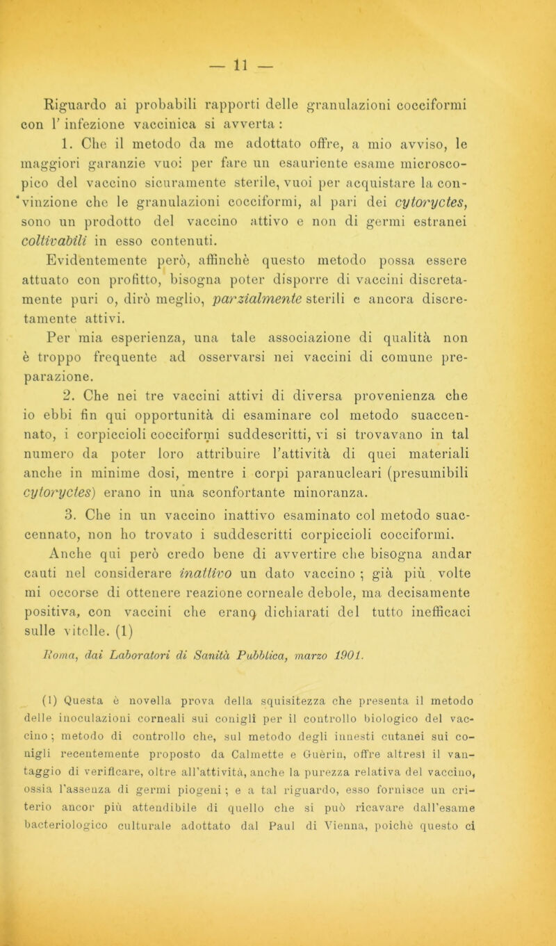 Riguardo ai probabili rapporti delle granulazioni cocciformi con r infezione vaccinica si avverta : 1. Che il metodo da me adottato offre, a mio avviso, le maggiori garanzie vuoi per fare un esauriente esame microsco- pico del vaceino sicuramente sterile, vuoi per acquistare la con- vinzione che le granulazioni cocciformi, al pari dei cytoryctes, sono un prodotto del vaccino attivo e non di germi estranei coltivabili in esso contenuti. Evidentemente però, affinchè questo metodo possa essere attuato con profitto, bisogna poter disporre di vaccini discreta- mente puri 0, dirò meglio, pay^zialmente qX^vìVì c ancora discre- tamente attivi. Per mia esperienza, una tale associazione di qualità non è troppo frequente ad osservarsi nei vaccini di comune pre- parazione. 2. Che nei tre vaccini attivi di diversa provenienza che io ebbi fin qui opportunità di esaminare col metodo suaccen- nato, i corpiccioli cocciformi suddescritti, vi si trovavano in tal numero da poter loro attribuire l’attività di quei materiali anche in minime dosi, mentre i corpi paranucleari (presumibili cytoryctes) erano in una sconfortante minoranza. 3. Che in un vaccino inattivo esaminato col metodo suac- cennato, non ho trovato i suddescritti corpiccioli cocciformi. Anche qui però credo bene di avvertire che bisogna andar cauti nel considerare inattivo un dato vaccino ; già più volte mi occorse di ottenere reazione corneale debole, ma decisamente positiva, con vaccini che eranq dichiarati del tutto inefficaci sulle vitelle. (1) lìoma, dai Laboratori di Sanità Pahbiica, marzo 1901. (1) Questa è novella prova della squisitezza che presenta il metodo delle inoculazioni corneali sui conigli per il controllo biologico del vac- cino ; metodo di controllo che, sul metodo degli innesti cutanei sui co- nigli recentemente proposto da Calmette e Guèrin, offre altresì il van- taggio di verificare, oltre all’attività, anche la purezza relativa del vaccino, ossia l’assenza di germi piogeni -, e a tal riguardo, esso fornisce un cri- terio ancor più attendibile di quello che si può ricavare dall’esame bacteriologico culturale adottato dal Paul di Vienna, poiché questo ci