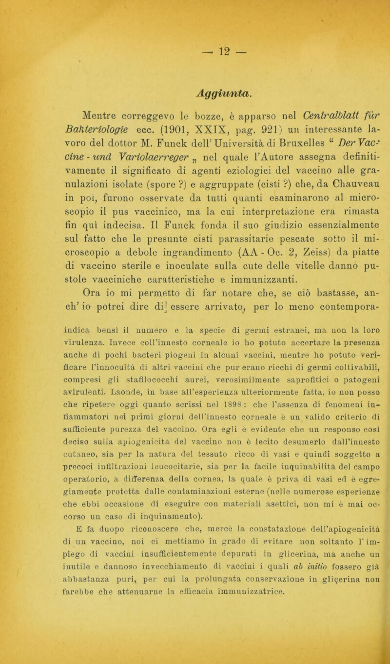 Aggiunta. Mentre correggevo le bozze, è apparso nel Centralblatt fur Bahteriologie ecc. (1901, XXIX, pag. 921) un interessante la- voro del dottor M. Funck dell’Università di Bruxelles “ Der Vac- cine - und Variolaerreger „ nel quale l’Autore assegna definiti- vamente il significato di agenti eziologici del vaccino alle gra- nulazioni isolate (spore ?) e aggruppate (cisti ?) che, da Chauveau in poi, furono osservate da tutti quanti esaminarono al micro- scopio il pus vaccinico, ma la cui interpretazione era rimasta fin qui indecisa. Il Funck fonda il suo giudizio essenzialmente sul fatto che le presunte cisti parassitario pescate sotto il mi- croscopio a debole ingrandimento (AA - Oc. 2, Zeiss) da piatte di vaccino sterile e inoculate sulla cute delle vitelle danno pu- stole vacciniche caratteristiche e immunizzanti. Ora io mi permetto di far notare che, se ciò bastasse, an- ch’ io potrei dire dii essere arrivato^ per lo meno contempora- indica bensì il numero e la specie di germi estranei, ma non la loro virulenza. Invece coH’innesto corneale io ho potuto accertare la presenza anche di pochi bacteri piogeni in alcuni vaccini, mentre ho potuto veri- ficare l’innocuità di altri vaccini che pur erano ricchi di germi coltivabili, compresi gli stafilococchi aurei, verosimilmente saprofitici o patogeni avirulenti. Laonde, in base all’esperienza ulteiùormente fatta, io non posso che ripetere oggi quanto scrissi nel 1898; che l’assenza di fenomeni in- fiammatori nei primi giorni dell’innesto corneale è un valido criterio di sufficiente purezza del vaccino. Ora egli è evidente che un responso così deciso sulla apiogenicità del vaccino non è lecito desumerlo dall’innesto cutaneo, sia per la natura del tessuto ricco di vasi e quindi soggetto a precoci infiltrazioni leucocitarie, sia per la facile iuquinabilità del campo operatorio, a differenza della cornea, la quale ò priva di vasi ed è egi’e- giamente protetta dalle contaminazioni esterne (nelle numerose esperienze che ebbi occasione di eseguire con materiali asettici, non mi è mai oc- corso un caso di inquinamento). E fa duopo riconoscere che, mercè la constatazione dell'apiogenicità di un vaccino, noi ci mettiamo in grado di evitare non soltanto l’im- piego di vaccini insufficientemente depurati in glicerina, ma anche un inutile e dannoso invecchiamento di vaccini i quali ab initio fossero già abbastanza puri, per cui la prolungata conservazione in glicerina non farebbe che attenuarne la ellicacia immunizzatrice. I