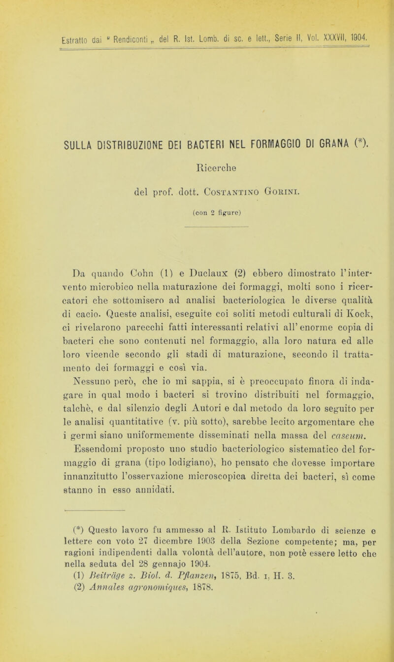 SULLA DISTRIBUZIONE DEI BACTERI NEL FORIVIAGGIO DI GRANA (*). Ricerche del prof. dott. Costantino Gorini. (con 2 fìjjure) Da quando Cohn (1) e Duclaux (2) ebbero dimostrato Tinter- vento microbico nella maturazione dei formaggi, molti sono i ricer- catori che sottomisero ad analisi bacteriologica le diverse qualità di cacio. Queste analisi, eseguite coi soliti metodi culturali di Kock, ci rivelarono parecchi fatti interessanti relativi all’enorme copia di bacteri che sono contenuti nel formaggio, alla loro natura ed alle loro vicende secondo gli stadi di maturazione, secondo il tratta- mento dei formaggi e così via. Nessuno però, che io mi sappia, si è preoccupato finora di inda- gare in qual modo i bacteri si trovino distribuiti nel formaggio, talché, e dal silenzio degli Autori e dal metodo da loro seguito per le analisi quantitative (v. più sotto), sarebbe lecito argomentare che i germi siano uniformemente disseminati nella massa del caseuni. Essendomi proposto uno studio bacteriologico sistematico del for- maggio di grana (tipo lodigiano), ho pensato che dovesse importare innanzitutto l’osservazione microscopica diretta dei bacteri, sì come stanno in esso annidati. (*) Questo lavoro fu ammesso al R. Istituto Lombardo di scienze e lettere con voto 27 dicembre 1903 della Sezione competente; ma, per ragioni indipendenti dalla volontà dell’autore, non potè essere letto che nella seduta del 28 gennajo 1904. (1) Jieitrdge z. Biol. d. P/lavzeìi, 1875, Bd. i, II. 3. (2) Annales agronomiques, 1878.