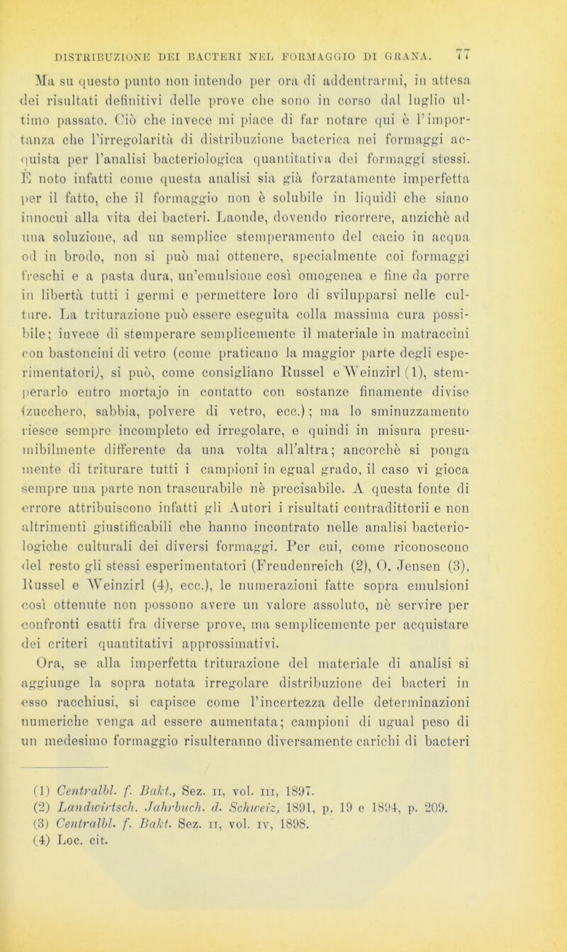 Ma SU questo {)unto non intendo per ora di addentrarmi, in attesa dei risultati detinitivi dello ])rove che sono in corso dal luglio ul- timo passato. Ciò che invece mi piace di far notare qui è l’impor- tanza che rirregolarità di distribuzione hacterica nei formaggi ac- <!iiista per l’analisi bacteriologica (luantitativa dei formaggi stessi. noto infatti come questa analisi sia già forzatamente imperfetta per il fatto, che il formaggio non è solubile in liquidi che siano innocui alla vita dei bacteri. Jjaonde, dovendo ricorrere, anziché ad una soluzione, ad un semplice stemperamento del cacio in acqua od in brodo, non si può mai ottenere, specialmente coi formaggi freschi e a pasta dura, un’emulsione così omogenea e line da porre in libertà tutti i germi e permettere loro di svilui)parsi nelle cul- ture. Ija triturazione può essere eseguita colla massima cura possi- bile; invece di stemperare semplicemente il materiale in matraccini con bastoncini di vetro (come praticano la maggior parte degli espe- rinientatorij, si può, come consigliano Russel e Weinzirl ( 1), stem- perarlo entro mortajo in contatto con sostanze linamente divise (zucchero, sabbia, polvere di vetro, eco.) ; ma lo sminuzzamento riesce sempre incompleto ed irregolare, o quindi in misura presu- mibilmente differente da una volta alhaltra; ancorché si ponga mente di triturare tutti i campioni in egual grado, il caso vi gioca sempre una parte non trascurabile né precisabile. A questa fonte di errore attribuiscono infatti gli Autori i risultati contradittorii e non altrimenti giustificabili che hanno incontrato nelle analisi bacterio- logiche culturali dei diversi formaggi. Por cui, come riconoscono <lel resto gli stessi esperimentatori (Freudenreich (2), 0. Jensen (3), Kussel e Weinzirl (4), ecc.), le numerazioni fatte sopra emulsioni eosì ottenute non possono avere un valore assoluto, né servire per eonfronti esatti fra diverse prove, ma sem[)licemente per acquistare dei criteri quantitativi approssimativi. Ora, se alla imperfetta triturazione del materiale di analisi si aggiunge la sopra notata irregolare distribuzione dei bacteri in osso racchiusi, si capisce come l’incertezza delle determinazioni numeriche venga ad essere aumentata; campioni di ugual peso di un medesimo formaggio risulteranno diversamente carichi di bacteri (1) Centralhl. f. Bakt., Sez. ir, voi. iii, 1897. (2) Landwiì'tsch. Jalirhuch. d. Schiceiz, 1891, p. 19 e 1894-, p. 209, (3) Centralhl, f. lìakt. Sez. ii, voi. iv, 1898. (4) Loc. cit.