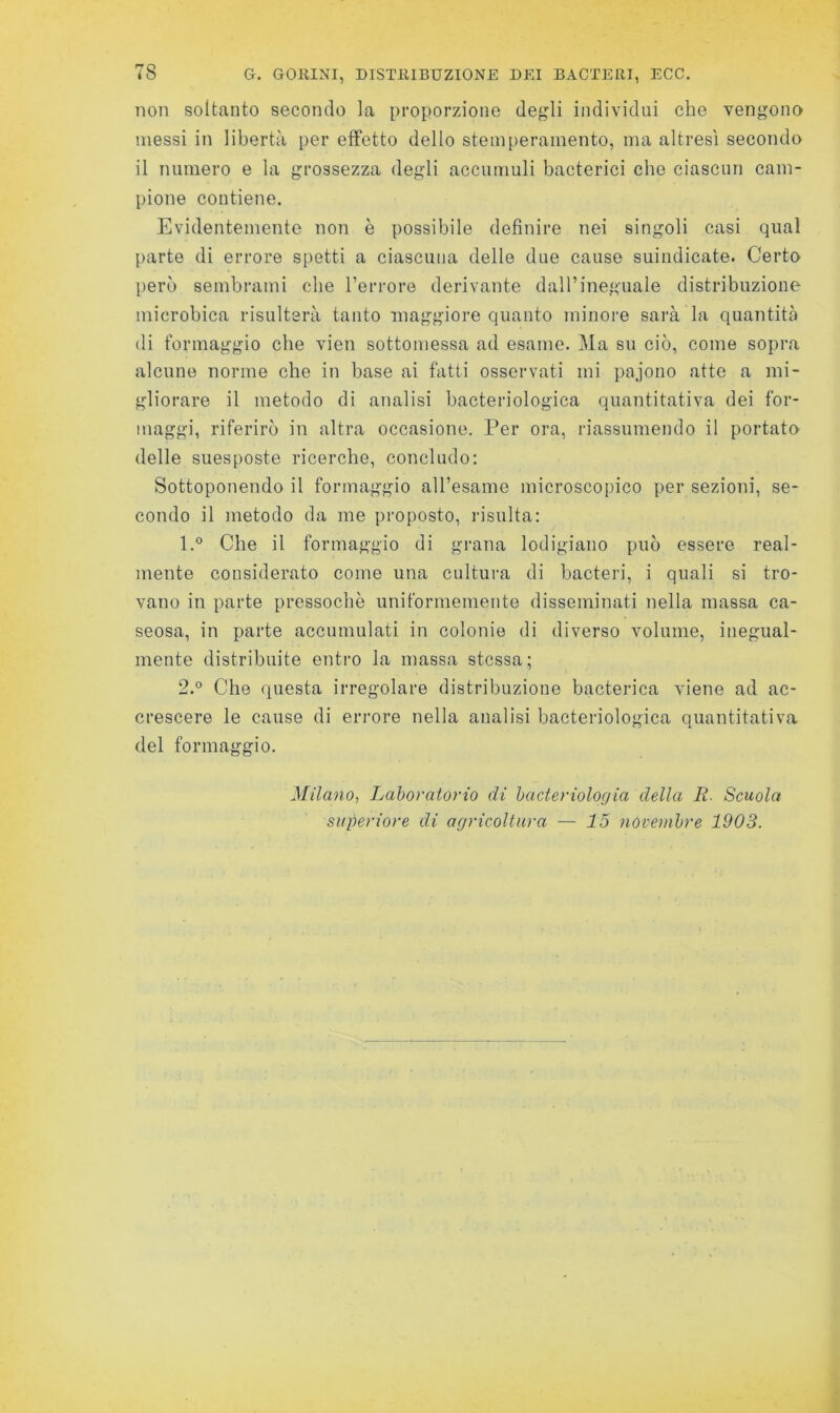 78 G. GORINI, DISTRIBUZIONE DEI BACTERI, ECO. non soltanto secondo la proporzione degli individui che vengono messi in libertà per etfetto dello stemperamento, ma altresì secondo il numero e la grossezza degli accumuli bacterici che ciascun cam- pione contiene. Evidentemente non è possibile definire nei singoli casi qual parte di errore spetti a ciascuna delle due cause suindicate. Certo però sembrami che l’errore derivante dall’ineguale distribuzione microbica risulterà tanto maggiore quanto minore sarà la quantità di formaggio che vien sottomessa ad esame. Ma su ciò, come sopra alcune norme che in base ai fatti osservati mi pajono atte a mi- gliorare il metodo di analisi bacteriologica quantitativa dei for- maggi, riferirò in altra occasione. Per ora, riassumendo il portato delle suesposte ricerche, concludo: Sottoponendo il formaggio all’esame microscopico per sezioni, se- condo il metodo da me proposto, risulta: 1.  Che il formaggio di grana lodigiano può essere real- mente considerato come una cultui’a di bacteri, i quali si tro- vano in parte pressoché uniformemente disseminati nella massa ca- seosa, in parte accumulati in colonie di diverso volume, inegual- mente distribuite entro la massa stessa; 2.  Che questa irregolare distribuzione bacterica viene ad ac- crescere le cause di errore nella analisi bacteriologica quantitativa del formaggio. Milano, Laboratorio di hacteriologia della R. Scuola