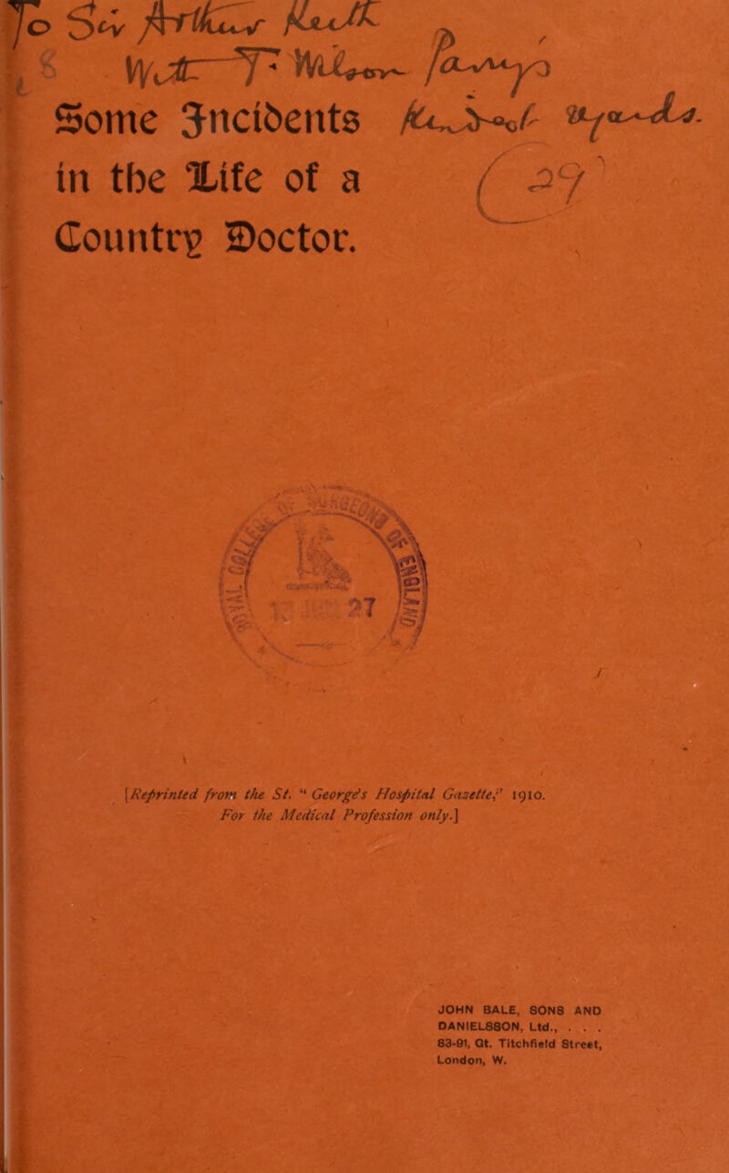 / Y * i i |< >NdU<^ ! Some 5nci6ent8 fuj^f^ - in tbe Xife of a ^ Country S)octor. i {Reprinted from the St, “ Georgds Hospital Gazettef 1910. For the Medical Profession only.^ JOHN BALE, SONS AND DANIEL880N, Ltd,, . . . 83-91, Qt. Titchfield Street, London, W.