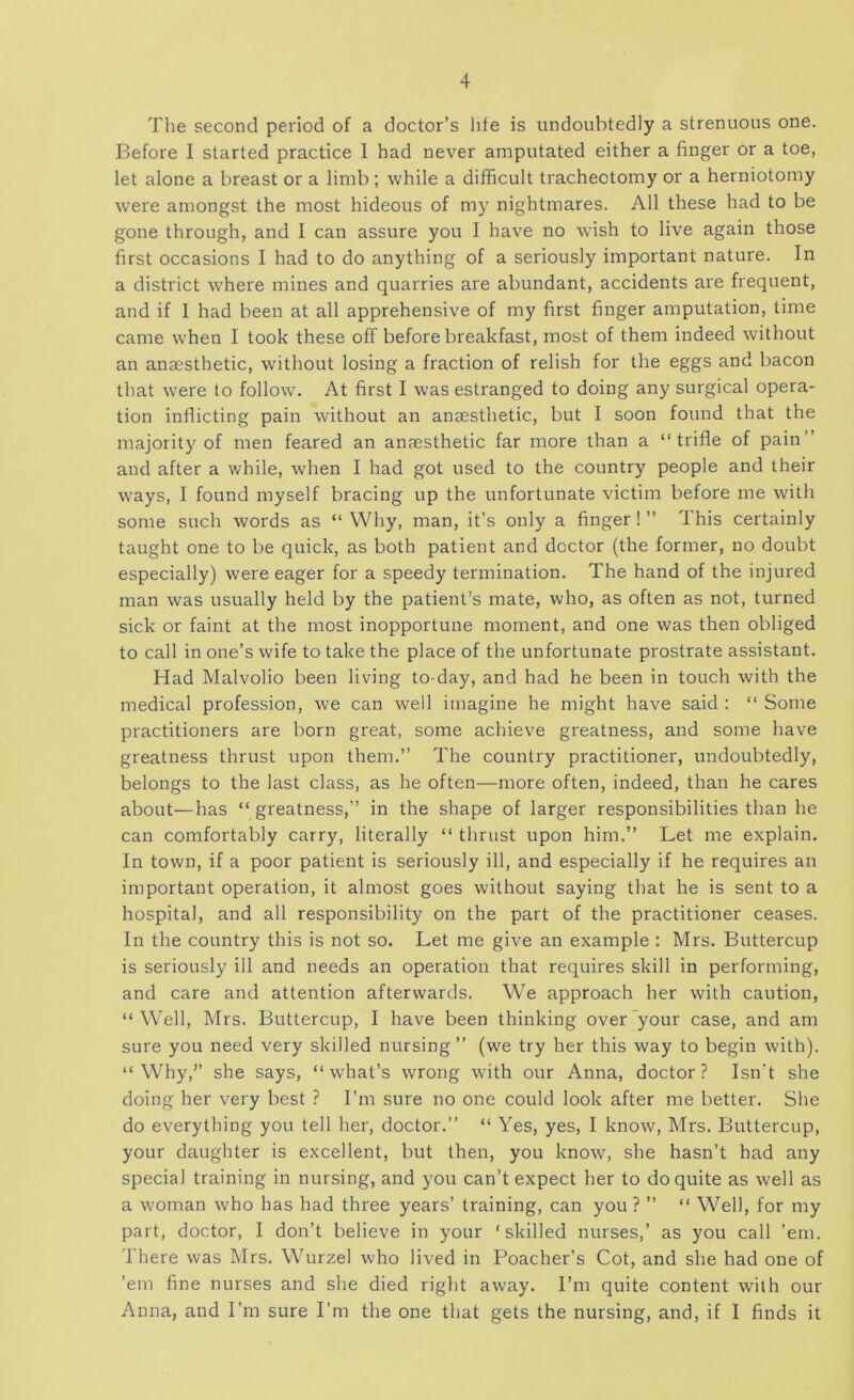 The second period of a doctor’s life is undoubtedly a strenuous one. Before I started practice I had never amputated either a finger or a toe, let alone a breast or a limb ; while a difficult tracheotomy or a herniotomy were amongst the most hideous of my nightmares. All these had to be gone through, and I can assure you I have no wish to live again those first occasions I had to do anything of a seriously important nature. In a district where mines and quarries are abundant, accidents are frequent, and if I had been at all apprehensive of my first finger amputation, time came when I took these off before breakfast, most of them indeed without an anaesthetic, without losing a fraction of relish for the eggs and bacon that were to follow. At first I was estranged to doing any surgical opera- tion inflicting pain without an anaesthetic, but I soon found that the majority of men feared an anaesthetic far more than a “trifle of pain” and after a while, when I had got used to the country people and their ways, I found myself bracing up the unfortunate victim before me with some such words as “ Why, man, it’s only a finger! ” This certainly taught one to be quick, as both patient and doctor (the former, no doubt especially) were eager for a speedy termination. The hand of the injured man was usually held by the patient’s mate, who, as often as not, turned sick or faint at the most inopportune moment, and one was then obliged to call in one’s wife to take the place of the unfortunate prostrate assistant. Had Malvolio been living to-day, and had he been in touch with the medical profession, we can well imagine he might have said ; “ Some practitioners are born great, some achieve greatness, and some have greatness thrust upon them.” The country practitioner, undoubtedly, belongs to the last class, as he often—more often, indeed, than he cares about—has “ greatness,” in the shape of larger responsibilities than he can comfortably carry, literally “ thrust upon him.” Let me explain. In town, if a poor patient is seriously ill, and especially if he requires an important operation, it almost goes without saying that he is sent to a hospital, and all responsibility on the part of the practitioner ceases. In the country this is not so. Let me give an example : Mrs. Buttercup is seriously ill and needs an operation that requires skill in performing, and care and attention afterwards. We approach her with caution, “Well, Mrs. Buttercup, I have been thinking over your case, and am sure you need very skilled nursing” (we try her this way to begin with). “Why,” she says, “what’s wrong with our Anna, doctor? Isn’t she doing her very best ? I’m sure no one could look after me better. She do everything you tell her, doctor.” “ Yes, yes, I know, Mrs. Buttercup, your daughter is excellent, but then, you know, she hasn’t had any special training in nursing, and you can’t expect her to do quite as well as a woman who has had three years’ training, can you ? ” “ Well, for my part, doctor, I don’t believe in your ‘skilled nurses,’ as you call ’em. There was Mrs. Wurzel who lived in Poacher’s Cot, and she had one of ’em fine nurses and she died right away. I’m quite content with our Anna, and I’m sure I’m the one that gets the nursing, and, if I finds it