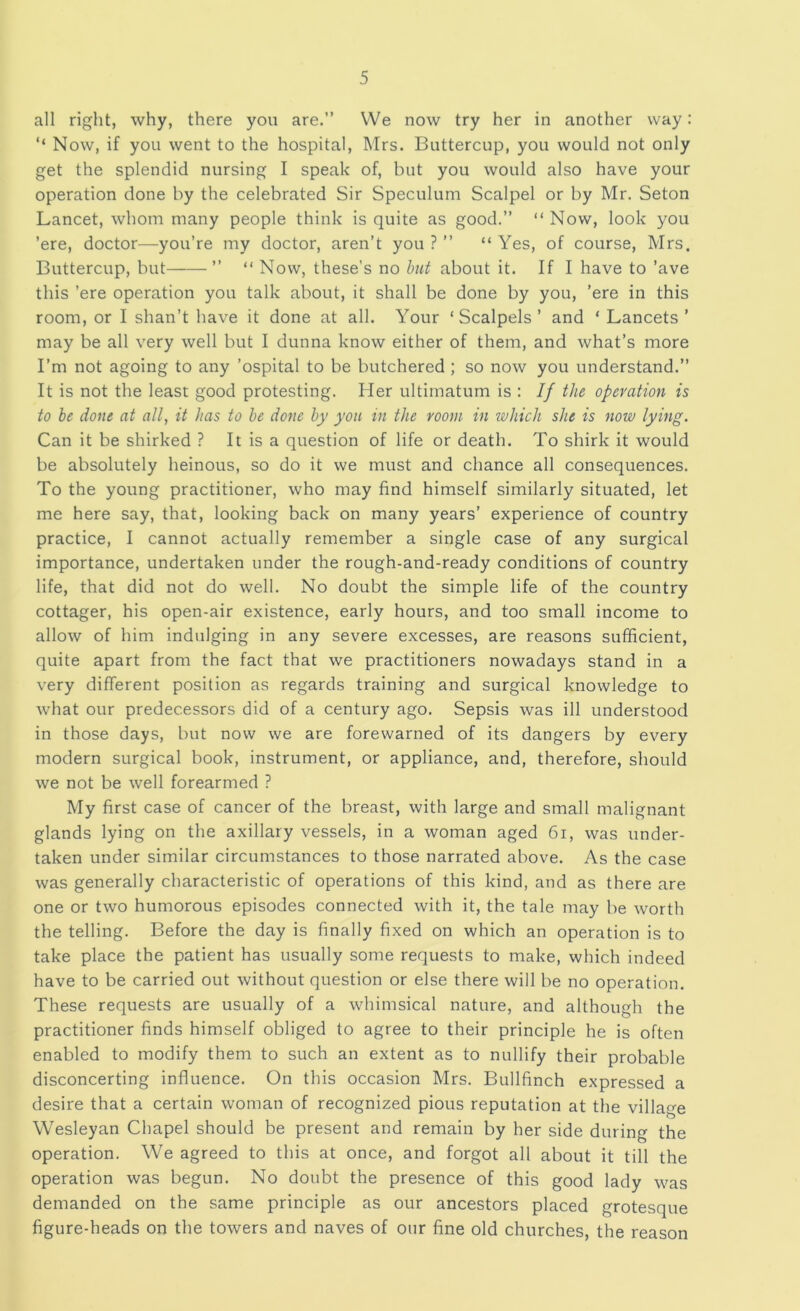 all right, why, there you are.” We now try her in another way: ‘‘ Now, if you went to the hospital, Mrs. Buttercup, you would not only get the splendid nursing I speak of, but you would also have your operation done by the celebrated Sir Speculum Scalpel or by Mr. Seton Lancet, whom many people think is quite as good.” “ Now, look you ’ere, doctor—^you’re my doctor, aren’t you ? ” “ Yes, of course, Mrs. Buttercup, but ” “ Now, these’s no hnt about it. If I have to ’ave this ’ere operation you talk about, it shall be done by you, ’ere in this room, or I shan’t have it done at all. Your ‘Scalpels’ and ‘ Lancets’ may be all very well but I dunna know either of them, and what’s more I’m not agoing to any ’ospital to be butchered; so now you understand.” It is not the least good protesting. Her ultimatum is : If the operation is to he done at all, it has to he done by you in the room in which she is now lying. Can it be shirked ? It is a question of life or death. To shirk it would be absolutely heinous, so do it we must and chance all consequences. To the young practitioner, who may find himself similarly situated, let me here say, that, looking back on many years’ experience of country practice, I cannot actually remember a single case of any surgical importance, undertaken under the rough-and-ready conditions of country life, that did not do well. No doubt the simple life of the country cottager, his open-air existence, early hours, and too small income to allow of him indulging in any severe excesses, are reasons sufficient, quite apart from the fact that we practitioners nowadays stand in a very different position as regards training and surgical knowledge to what our predecessors did of a century ago. Sepsis was ill understood in those days, but now we are forewarned of its dangers by every modern surgical book, instrument, or appliance, and, therefore, should we not be well forearmed ? My first case of cancer of the breast, with large and small malignant glands lying on the axillary vessels, in a woman aged 6i, was under- taken under similar circumstances to those narrated above. As the case was generally characteristic of operations of this kind, and as there are one or two humorous episodes connected with it, the tale may be worth the telling. Before the day is finally fixed on which an operation is to take place the patient has usually some requests to make, which indeed have to be carried out without question or else there will be no operation. These requests are usually of a whimsical nature, and although the practitioner finds himself obliged to agree to their principle he is often enabled to modify them to such an extent as to nullify their probable disconcerting influence. On this occasion Mrs. Bullfinch expressed a desire that a certain woman of recognized pious reputation at the village Wesleyan Chapel should be present and remain by her side during the operation. We agreed to this at once, and forgot all about it till the operation was begun. No doubt the presence of this good lady was demanded on the same principle as our ancestors placed grotesque figure-heads on the towers and naves of our fine old churches, the reason