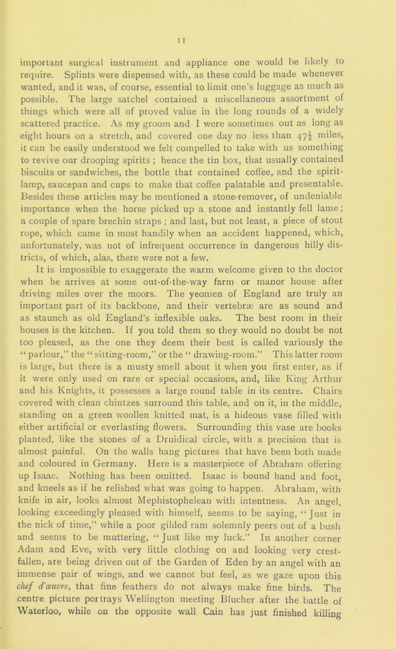 important surgical instrument and appliance one would be likely to require. Splints were dispensed with, as these could be made whenever wanted, and it was, of course, essential to limit one’s luggage as much as possible. The large satchel contained a miscellaneous assortment of things which were all of proved value in the long rounds of a widely scattered practice. As my groom and I were sometimes out as long as eight hours on a stretch, and covered one day no less than 47^ miles, it can be easily understood we felt compelled to take with us something to revive our drooping spirits ; hence the tin box, that usually contained biscuits or sandwiches, the bottle that contained coffee, and the spirit- lamp, saucepan and cups to make that coffee palatable and presentable. Besides these articles may be mentioned a stone-remover, of undeniable importance when the horse picked up a stone and instantly fell lame; a couple of spare brechin straps ; and last, but not least, a piece of stout rope, which came in most handily when an accident happened, which, unfortunately, was not of infrequent occurrence in dangerous hilly dis- tricts, of which, alas, there were not a few. It is impossible to exaggerate the warm welcome given to the doctor when he arrives at some out-of-the-way farm or manor house after driving miles over the moors. The yeomen of England are truly an important part of its backbone, and their vertebrae are as sound and as staunch as old England’s inflexible oaks. The best room in their houses is the kitchen. If you told them so they would no doubt be not too pleased, as the one they deem their best is called variously the “ parlour,” the “ sitting-room,” or the “ drawing-room.” This latter room is large, but there is a musty smell about it when you first enter, as if it were only used on rare or special occasions, and, like King Arthur and his Knights, it possesses a large round table in its centre. Chairs covered with clean chintzes surround this table, and on it, in the middle, standing on a green woollen knitted mat, is a hideous vase filled with either artificial or everlasting flowers. Surrounding this vase are books planted, like the stones of a Druidical circle, with a precision that is almost painful. On the walls hang pictures that have been both made and coloured in Germany. Here is a masterpiece of Abraham offering up Isaac. Nothing has been omitted. Isaac is bound hand and foot, and kneels as if he relished what was going to happen. Abraham, with knife in air, looks almost Mephistophelean with intentness. An angel, looking exceedingly pleased with himself, seems to be saying, “Just in the nick of time,” while a poor gilded ram solemnly peers out of a bush and seems to be muttering, “Just like my luck.” In another corner Adam and Eve, with very little clothing on and looking very crest- fallen, are being driven out of the Garden of Eden by an angel with an immense pair of wings, and we cannot but feel, as we gaze upon this chef d'ceuvye, that fine feathers do not always make fine birds. The centre picture portrays Wellington meeting Blucher after the battle of Waterloo, while on the opposite wall Cain has just finished killing