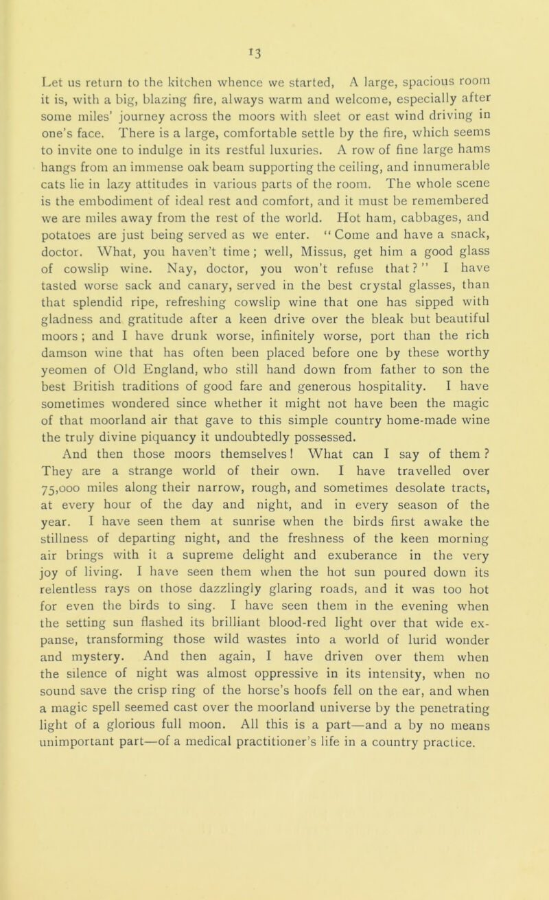 Let us return to the kitchen whence we started, A large, spacious room it is, with a big, blazing fire, always warm and welcome, especially after some miles’ journey across the moors with sleet or east wind driving in one’s face. There is a large, comfortable settle by the fire, which seems to invite one to indulge in its restful luxuries. A row of fine large hams hangs from an immense oak beam supporting the ceiling, and innumerable cats lie in lazy attitudes in various parts of the room. The whole scene is the embodiment of ideal rest and comfort, and it must be remembered we are miles away from the rest of the world. Hot ham, cabbages, and potatoes are just being served as we enter. “ Come and have a snack, doctor. What, you haven’t time; well. Missus, get him a good glass of cowslip wine. Nay, doctor, you won’t refuse that?” I have tasted worse sack and canary, served in the best crystal glasses, than that splendid ripe, refreshing cowslip wine that one has sipped with gladness and gratitude after a keen drive over the bleak but beautiful moors ; and I have drunk worse, infinitely worse, port than the rich damson wine that has often been placed before one by these worthy yeomen of Old England, who still hand down from father to son the best British traditions of good fare and generous hospitality. I have sometimes wondered since whether it might not have been the magic of that moorland air that gave to this simple country home-made wine the truly divine piquancy it undoubtedly possessed. And then those moors themselves! What can I say of them ? They are a strange world of their own. I have travelled over 75,000 miles along their narrow, rough, and sometimes desolate tracts, at every hour of the day and night, and in every season of the year. I have seen them at sunrise when the birds first awake the stillness of departing night, and the freshness of the keen morning air brings with it a supreme delight and exuberance in the very joy of living. I have seen them when the hot sun poured down its relentless rays on those dazzlingly glaring roads, and it was too hot for even the birds to sing. I have seen them in the evening when the setting sun flashed its brilliant blood-red light over that wide ex- panse, transforming those wild wastes into a world of lurid wonder and mystery. And then again, I have driven over them when the silence of night was almost oppressive in its intensity, when no sound save the crisp ring of the horse’s hoofs fell on the ear, and when a magic spell seemed cast over the moorland universe by the penetrating light of a glorious full moon. All this is a part—and a by no means unimportant part—of a medical practitioner’s life in a country practice.