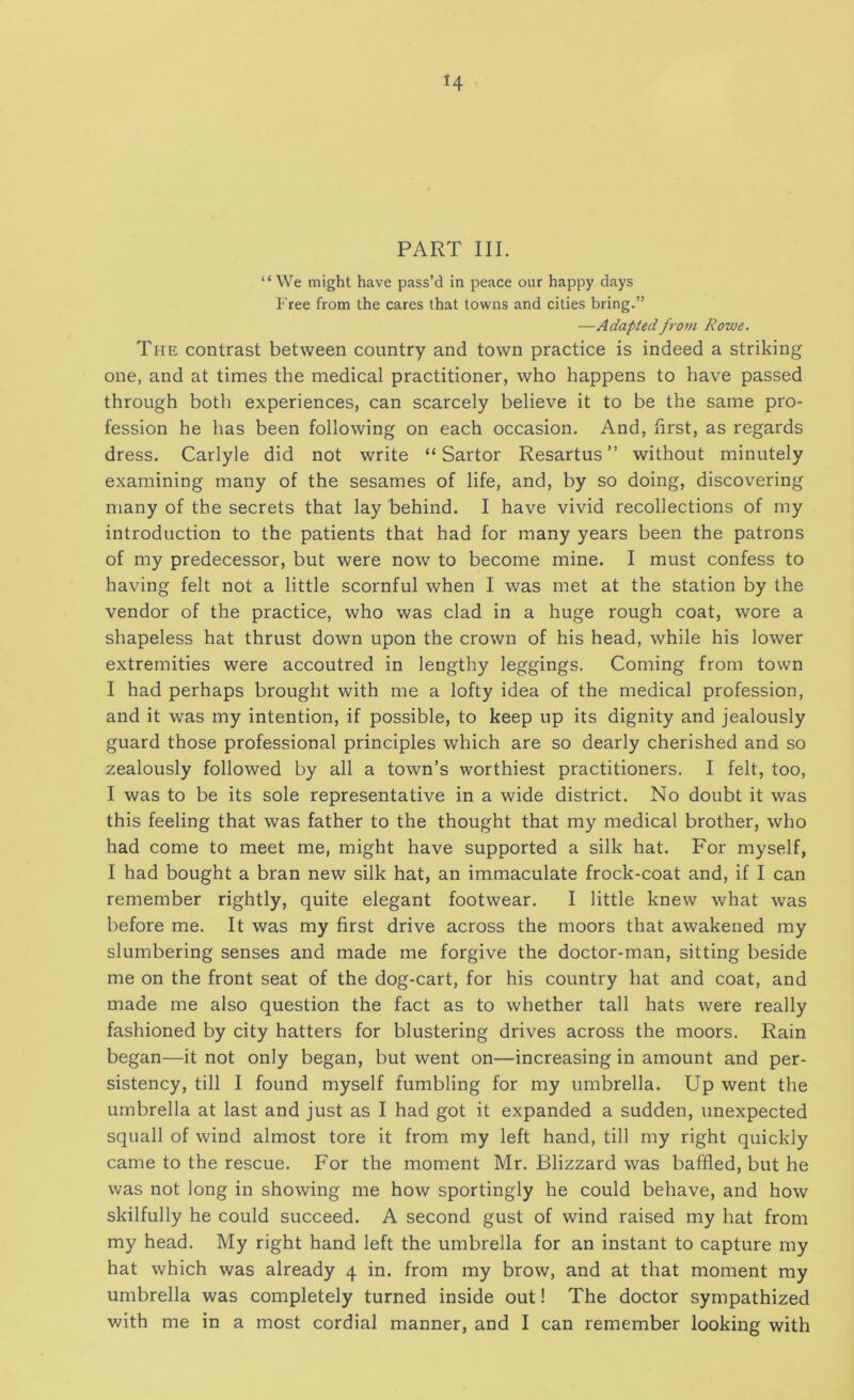 H PART III. “ We might have pass’d in peace our happy days Free from the cares that towns and cities bring.” —Adapted from Rowe. The contrast between country and town practice is indeed a striking one, and at times the medical practitioner, who happens to have passed through both experiences, can scarcely believe it to be the same pro- fession he has been following on each occasion. And, first, as regards dress. Carlyle did not write “Sartor Resartus ” without minutely examining many of the sesames of life, and, by so doing, discovering many of the secrets that lay behind. I have vivid recollections of my introduction to the patients that had for many years been the patrons of my predecessor, but were now to become mine. I must confess to having felt not a little scornful when I was met at the station by the vendor of the practice, who was clad in a huge rough coat, wore a shapeless hat thrust down upon the crown of his head, while his lower extremities were accoutred in lengthy leggings. Coming from town I had perhaps brought with me a lofty idea of the medical profession, and it was my intention, if possible, to keep up its dignity and jealously guard those professional principles which are so dearly cherished and so zealously followed by all a town’s worthiest practitioners. I felt, too, I was to be its sole representative in a wide district. No doubt it was this feeling that was father to the thought that my medical brother, who had come to meet me, might have supported a silk hat. For myself, I had bought a bran new silk hat, an immaculate frock-coat and, if I can remember rightly, quite elegant footwear. I little knew what was before me. It was my first drive across the moors that awakened my slumbering senses and made me forgive the doctor-man, sitting beside me on the front seat of the dog-cart, for his country hat and coat, and made me also question the fact as to whether tall hats were really fashioned by city hatters for blustering drives across the moors. Rain began—it not only began, but went on—increasing in amount and per- sistency, till I found myself fumbling for my umbrella. Up went the umbrella at last and just as I had got it expanded a sudden, unexpected squall of wind almost tore it from my left hand, till my right quickly came to the rescue. For the moment Mr. Blizzard was baffled, but he was not long in showing me how sportingly he could behave, and how skilfully he could succeed. A second gust of wind raised my hat from my head. My right hand left the umbrella for an instant to capture my hat which was already 4 in. from my brow, and at that moment my umbrella was completely turned inside out! The doctor sympathized