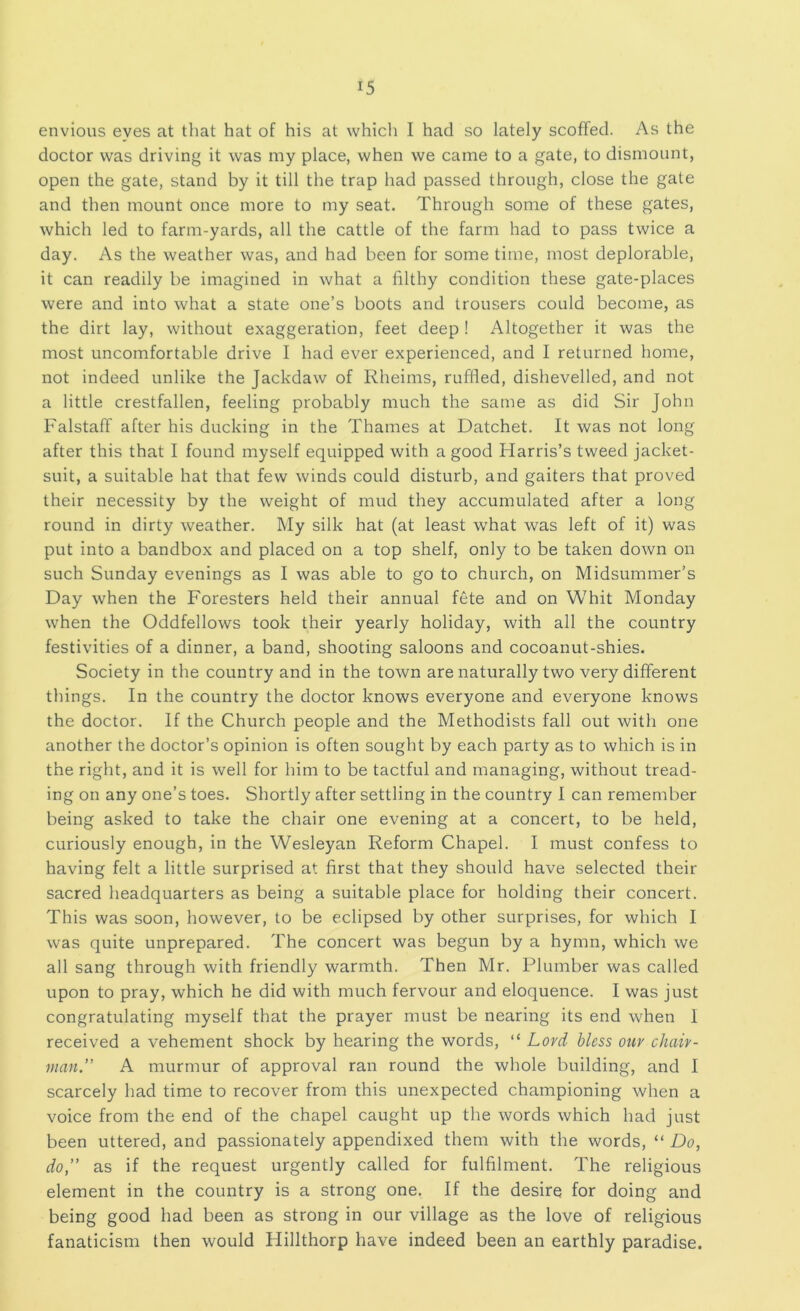 envious eyes at that hat of his at which I had so lately scoffed. As the doctor was driving it was my place, when we came to a gate, to dismount, open the gate, stand by it till the trap had passed through, close the gate and then mount once more to my seat. Through some of these gates, which led to farm-yards, all the cattle of the farm had to pass twice a day. As the weather was, and had been for some time, most deplorable, it can readily be imagined in what a filthy condition these gate-places were and into what a state one’s boots and trousers could become, as the dirt lay, without exaggeration, feet deep ! Altogether it was the most uncomfortable drive I had ever experienced, and I returned home, not indeed unlike the Jackdaw of Rheims, ruffled, dishevelled, and not a little crestfallen, feeling probably much the same as did Sir John Falstaff after his ducking in the Thames at Datchet. It was not long after this that I found myself equipped with a good Harris’s tweed jacket- suit, a suitable hat that few winds could disturb, and gaiters that proved their necessity by the weight of mud they accumulated after a long round in dirty weather. My silk hat (at least what was left of it) was put into a bandbox and placed on a top shelf, only to be taken down on such Sunday evenings as I was able to go to church, on Midsummer’s Day when the Foresters held their annual fete and on Whit Monday when the Oddfellows took their yearly holiday, with all the country festivities of a dinner, a band, shooting saloons and cocoanut-shies. Society in the country and in the town are naturally two very different things. In the country the doctor knows everyone and everyone knows the doctor. If the Church people and the Methodists fall out with one another the doctor’s opinion is often sought by each party as to which is in the right, and it is well for him to be tactful and managing, without tread- ing on any one’s toes. Shortly after settling in the country I can remember being asked to take the chair one evening at a concert, to be held, curiously enough, in the Wesleyan Reform Chapel. I must confess to having felt a little surprised at first that they should have selected their sacred headquarters as being a suitable place for holding their concert. This was soon, however, to be eclipsed by other surprises, for which I was quite unprepared. The concert was begun by a hymn, which we all sang through with friendly warmth. Then Mr. Plumber was called upon to pray, which he did with much fervour and eloquence. I was just congratulating myself that the prayer must be nearing its end when I received a vehement shock by hearing the words, “ Lord bless our chair- man” A murmur of approval ran round the whole building, and I scarcely had time to recover from this unexpected championing when a voice from the end of the chapel caught up the words which had just been uttered, and passionately appendixed them with the words, “ Do, do,” as if the request urgently called for fulfilment. The religious element in the country is a strong one. If the desire for doing and being good had been as strong in our village as the love of religious fanaticism then would Hillthorp have indeed been an earthly paradise.