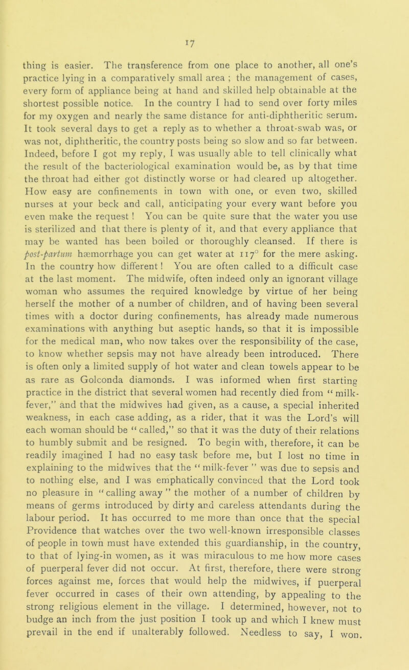 thing is easier. The transference from one place to another, all one’s practice lying in a comparatively small area ; the management of cases, every form of appliance being at hand and skilled help obtainable at the shortest possible notice. In the country I had to send over forty miles for my oxygen and nearly the same distance for anti-diphtheritic serum. It took several days to get a reply as to whether a throat-swab was, or was not, diphtheritic, the country posts being so slow and so far between. Indeed, before I got my reply, I was usually able to tell clinically what the result of the bacteriological examination would be, as by that time the throat had either got distinctly worse or had cleared up altogether. How easy are confinements in town with one, or even two, skilled nurses at your beck and call, anticipating your every want before you even make the request ! You can be quite sure that the water you use is sterilized and that there is plenty of it, and that every appliance that may be wanted has been boiled or thoroughly cleansed. If there is post-partiim haemorrhage you can get water at 117° for the mere asking. In the country how different! You are often called to a difficult case at the last moment. The midwife, often indeed only an ignorant village woman who assumes the required knowledge by virtue of her being herself the mother of a number of children, and of having been several times with a doctor during confinements, has already made numerous examinations with anything but aseptic hands, so that it is impossible for the medical man, who now takes over the responsibility of the case, to know whether sepsis may not have already been introduced. There is often only a limited supply of hot water and clean towels appear to be as rare as Golconda diamonds. I was informed when first starting practice in the district that several women had recently died from “ milk- fever,” and that the midwives had given, as a cause, a special inherited weakness, in each case adding, as a rider, that it was the Lord’s will each woman should be “ called,” so that it was the duty of their relations to humbly submit and be resigned. To begin with, therefore, it can be readily imagined I had no easy task before me, but I lost no time in explaining to the midwives that the “milk-fever ” was due to sepsis and to nothing else, and I was emphatically convinced that the Lord took no pleasure in “calling away” the mother of a number of children by means of germs introduced by dirty and careless attendants during the labour period. It has occurred to me more than once that the special Providence that watches over the two well-known irresponsible classes of people in town must have extended this guardianship, in the country, to that of lying-in women, as it was miraculous to me how more cases of puerperal fever did not occur. At first, therefore, there were strong forces against me, forces that would help the midwives, if puerperal fever occurred in cases of their own attending, by appealing to the strong religious element in the village. I determined, however, not to budge an inch from the just position I took up and which I knew must prevail in the end if unalterably followed. Needless to say, I won.