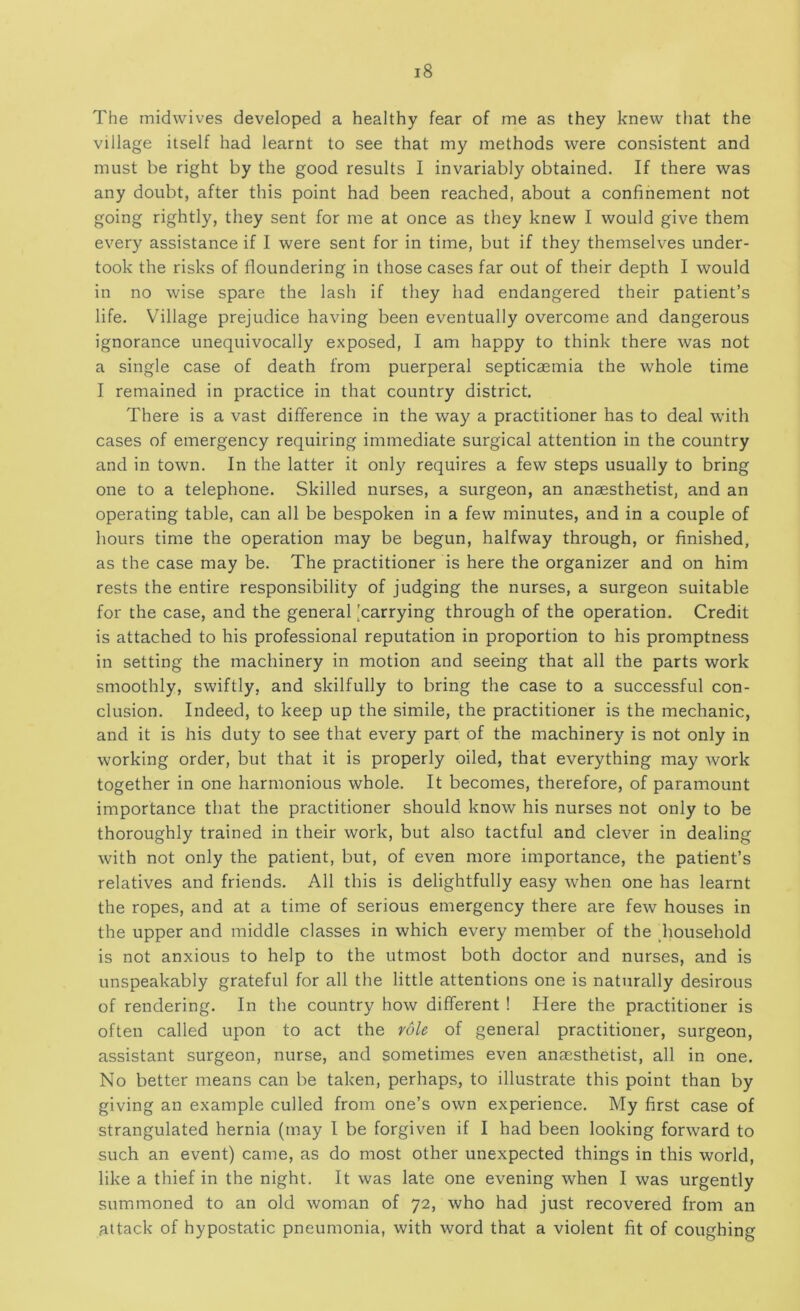 The midwives developed a healthy fear of me as they knew that the village itself had learnt to see that my methods were consistent and must be right by the good results I invariably obtained. If there was any doubt, after this point had been reached, about a confinement not going rightly, they sent for me at once as they knew I would give them every assistance if I were sent for in time, but if they themselves under- took the risks of floundering in those cases far out of their depth I would in no wise spare the lash if they had endangered their patient’s life. Village prejudice having been eventually overcome and dangerous ignorance unequivocally exposed, I am happy to think there was not a single case of death from puerperal septicaemia the whole time I remained in practice in that country district. There is a vast difference in the way a practitioner has to deal with cases of emergency requiring immediate surgical attention in the country and in town. In the latter it only requires a few steps usually to bring one to a telephone. Skilled nurses, a surgeon, an anaesthetist, and an operating table, can all be bespoken in a few minutes, and in a couple of hours time the operation may be begun, halfway through, or finished, as the case may be. The practitioner is here the organizer and on him rests the entire responsibility of judging the nurses, a surgeon suitable for the case, and the general [carrying through of the operation. Credit is attached to his professional reputation in proportion to his promptness in setting the machinery in motion and seeing that all the parts work smoothly, swiftly, and skilfully to bring the case to a successful con- clusion. Indeed, to keep up the simile, the practitioner is the mechanic, and it is his duty to see that every part of the machinery is not only in working order, but that it is properly oiled, that everything may work together in one harmonious whole. It becomes, therefore, of paramount importance that the practitioner should know his nurses not only to be thoroughly trained in their work, but also tactful and clever in dealing with not only the patient, but, of even more importance, the patient’s relatives and friends. All this is delightfully easy when one has learnt the ropes, and at a time of serious emergency there are few houses in the upper and middle classes in which every member of the diousehold is not anxious to help to the utmost both doctor and nurses, and is unspeakably grateful for all the little attentions one is naturally desirous of rendering. In the country how different ! Here the practitioner is often called upon to act the role of general practitioner, surgeon, assistant surgeon, nurse, and sometimes even anaesthetist, all in one. No better means can be taken, perhaps, to illustrate this point than by giving an example culled from one’s own experience. My first case of strangulated hernia (may I be forgiven if I had been looking forward to such an event) came, as do most other unexpected things in this world, like a thief in the night. It was late one evening when I was urgently summoned to an old woman of 72, who had just recovered from an attack of hypostatic pneumonia, with word that a violent fit of coughing
