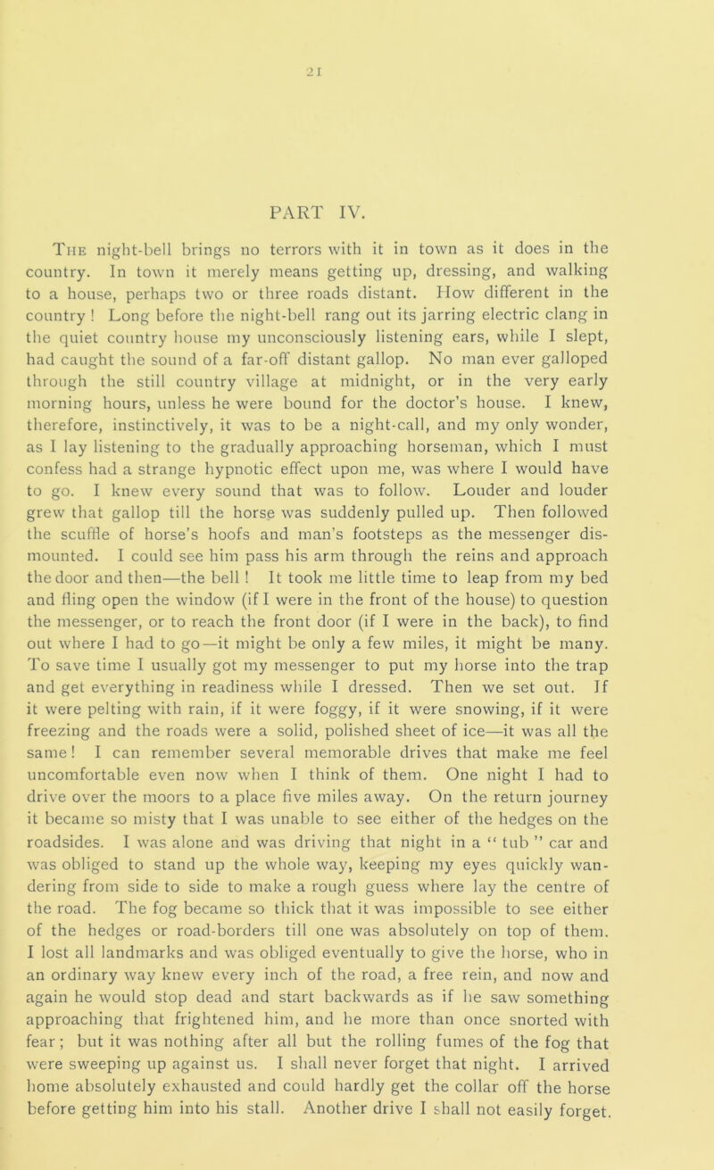 PART IV. The night-bell brings no terrors with it in town as it does in the country. In town it merely means getting up, dressing, and walking to a house, perhaps two or three roads distant. How different in the country ! Long before the night-bell rang out its jarring electric clang in the quiet country house my unconsciously listening ears, while I slept, had caught the sound of a far-off distant gallop. No man ever galloped through the still country village at midnight, or in the very early morning hours, unless he were bound for the doctor’s house. I knew, therefore, instinctively, it was to be a night-call, and my only wonder, as I lay listening to the gradually approaching horseman, which I must confess had a strange hypnotic effect upon me, was where I would have to go. I knew every sound that was to follow. Louder and louder grew that gallop till the horse was suddenly pulled up. Then followed the scuffle of horse’s hoofs and man’s footsteps as the messenger dis- mounted. I could see him pass his arm through the reins and approach the door and then—the bell ! It took me little time to leap from my bed and fling open the window (if I were in the front of the house) to question the messenger, or to reach the front door (if I were in the back), to find out where I had to go—it might be only a few miles, it might be many. To save time I usually got my messenger to put my horse into the trap and get everything in readiness while I dressed. Then we set out. If it were pelting with rain, if it were foggy, if it were snowing, if it were freezing and the roads were a solid, polished sheet of ice—it was all the same ! I can remember several memorable drives that make me feel uncomfortable even now when I think of them. One night I had to drive over the moors to a place five miles away. On the return journey it became so misty that I was unable to see either of the hedges on the roadsides. I was alone and was driving that night in a “ tub ” car and was obliged to stand up the whole way, keeping my eyes quickly wan- dering from side to side to make a rough guess where lay the centre of the road. The fog became so thick that it was impossible to see either of the hedges or road-borders till one was absolutely on top of them. I lost all landmarks and was obliged eventually to give the horse, who in an ordinary way knew every inch of the road, a free rein, and now and again he would stop dead and start backwards as if he saw something approaching that frightened him, and he more than once snorted with fear; but it was nothing after all but the rolling fumes of the fog that were sweeping up against us. I shall never forget that night. I arrived home absolutely exhausted and could hardly get the collar off the horse before getting him into his stall. Another drive I shall not easily forget.