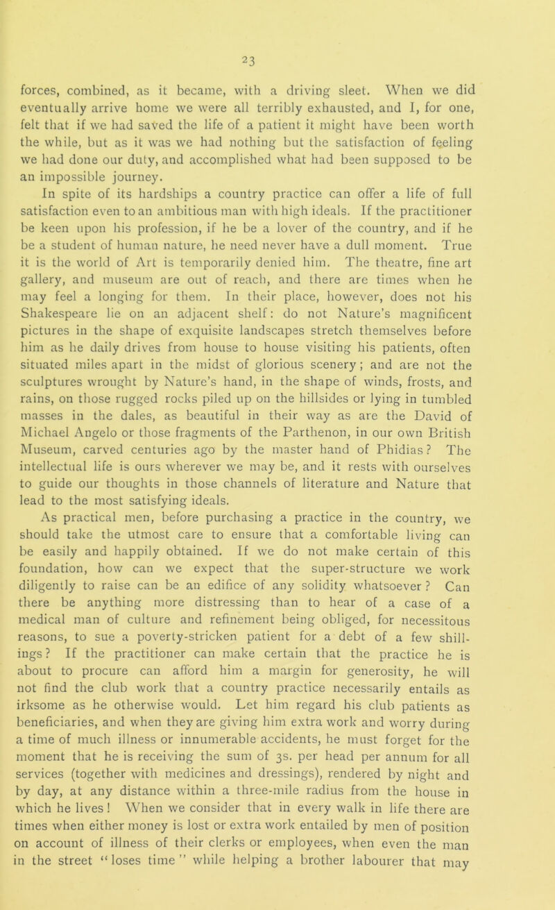 forces, combined, as it became, with a driving sleet. When we did eventually arrive home we were all terribly exhausted, and I, for one, felt that if we had saved the life of a patient it might have been worth the while, but as it was we had nothing but the satisfaction of fueling we had done our duty, and accomplished what had been supposed to be an impossible journey. In spite of its hardships a country practice can offer a life of full satisfaction even to an ambitious man with high ideals. If the practitioner be keen upon his profession, if he be a lover of the country, and if he be a student of human nature, he need never have a dull moment. True it is the world of Art is temporarily denied him. The theatre, fine art gallery, and museum are out of reach, and there are times when he may feel a longing for them. In their place, however, does not his Shakespeare lie on an adjacent shelf: do not Nature’s magnificent pictures in the shape of exquisite landscapes stretch themselves before him as he daily drives from house to house visiting his patients, often situated miles apart in the midst of glorious scenery; and are not the sculptures wrought by Nature’s hand, in the shape of winds, frosts, and rains, on those rugged rocks piled up on the hillsides or lying in tumbled masses in the dales, as beautiful in their way as are the David of Michael Angelo or those fragments of the Parthenon, in our own British Museum, carved centuries ago by the master hand of Phidias ? The intellectual life is ours wherever we may be, and it rests with ourselves to guide our thoughts in those channels of literature and Nature that lead to the most satisfying ideals. As practical men, before purchasing a practice in the country, we should take the utmost care to ensure that a comfortable living can be easily and happily obtained. If we do not make certain of this foundation, how can we expect that the super-structure we work diligently to raise can be an edifice of any solidity whatsoever ? Can there be anything more distressing than to hear of a case of a medical man of culture and refinement being obliged, for necessitous reasons, to sue a poverty-stricken patient for a debt of a few shill- ings ? If the practitioner can make certain that the practice he is about to procure can afford him a margin for generosity, he will not find the club work that a country practice necessarily entails as irksome as he otherwise would. Let him regard his club patients as beneficiaries, and when they are giving him extra work and worry during a time of much illness or innumerable accidents, he must forget for the moment that he is receiving the sum of 3s. per head per annum for all services (together with medicines and dressings), rendered by night and by day, at any distance within a three-mile radius from the house in which he lives ! When we consider that in every walk in life there are times when either money is lost or extra work entailed by men of position on account of illness of their clerks or employees, when even the man in the street “loses time” while helping a brother labourer that may