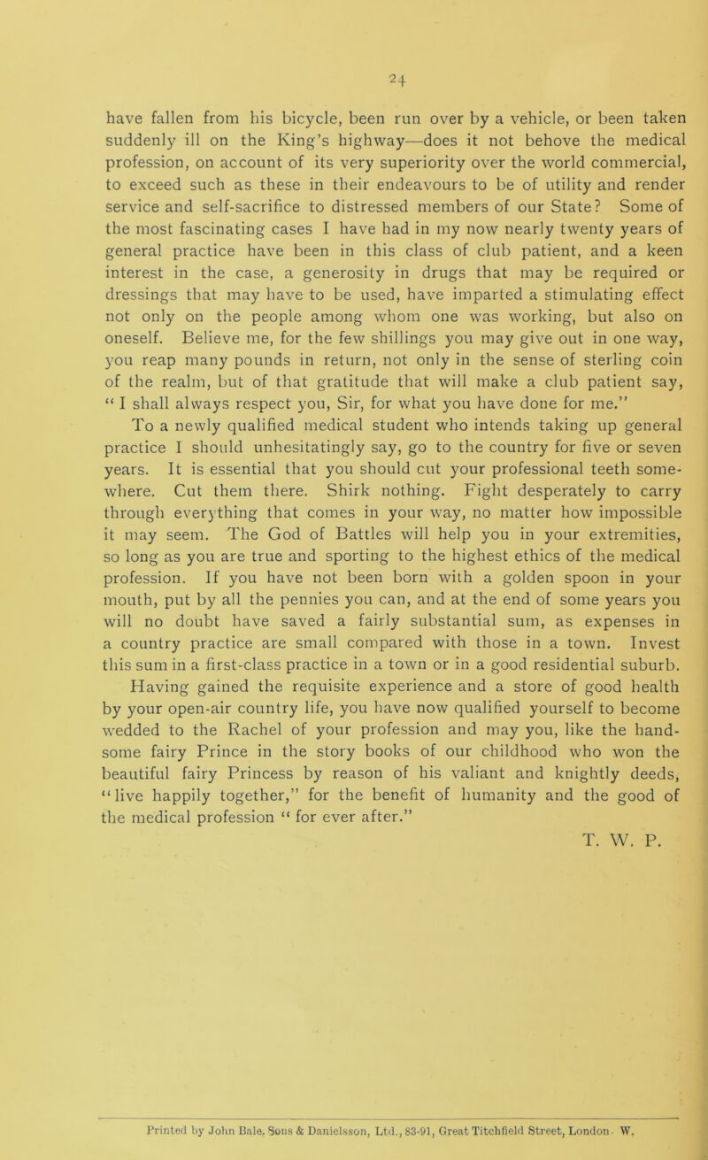 have fallen from his bicycle, been run over by a vehicle, or been taken suddenly ill on the King’s highway^—-does it not behove the medical profession, on account of its very superiority over the world commercial, to exceed such as these in their endeavours to be of utility and render service and self-sacrifice to distressed members of our State? Some of the most fascinating cases I have had in my now nearly twenty years of general practice have been in this class of club patient, and a keen interest in the case, a generosity in drugs that may be required or dressings that may have to be used, have imparted a stimulating effect not only on the people among whom one was working, but also on oneself. Believe me, for the few shillings you may give out in one way, you reap many pounds in return, not only in the sense of sterling coin of the realm, but of that gratitude that will make a club patient say, “ I shall always respect you, Sir, for what you have done for me.” To a newly qualified medical student who intends taking up general practice I should unhesitatingly say, go to the country for five or seven years. It is essential that you should cut your professional teeth some- where. Cut them there. Shirk nothing. Fight desperately to carry through everything that comes in your way, no matter how impossible it may seem. The God of Battles will help you in your extremities, so long as you are true and sporting to the highest ethics of the medical profession. If you have not been born with a golden spoon in your mouth, put by all the pennies you can, and at the end of some years you will no doubt have saved a fairly substantial sum, as expenses in a country practice are small compared with those in a town. Invest this sum in a first-class practice in a town or in a good residential suburb. Having gained the requisite experience and a store of good health by your open-air country life, you have now qualified yourself to become wedded to the Rachel of your profession and may you, like the hand- some fairy Prince in the story books of our childhood who won the beautiful fairy Princess by reason of his valiant and knightly deeds, “live happily together,” for the benefit of humanity and the good of the medical profession “ for ever after.” T. W. P. Printed by Jolm Bale. Sons & Daniel.sson, Ltd., 83-91, Great Titcbfield Street, London. W,