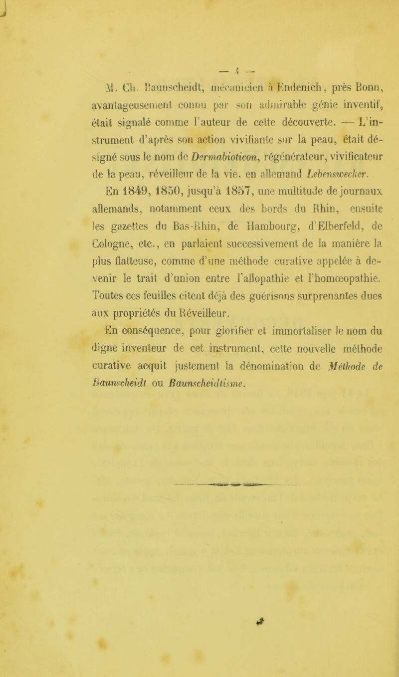 M. CVi. Baunscheidt, mécanicien à Endenich, près Bonn, avantageusement connu par son admirable génie inventif, était signalé comme l’auteur de cette découverte. — L’in- strument d’après son action vivifiante sur la peau, était dé- signé sous le nom de Dermabioticon, régénérateur, vivificateur de la peau, réveilleur de la vie. en allemand Lebenswecker. En 1849, 1850, jusqu’à 1857, une multitude de journaux allemands, notamment ceux des bords du Rhin, ensuite les gazettes du Bas-Rhin, de Hambourg, d’Elberfeld, de Cologne, etc., en parlaient successivement de la manière la plus flatteuse, comme d’une méthode curative appelée à de- venir le trait d’union entre l'allopathie et Fhomœopathie. Toutes ces feuilles citent déjà des guérisons surprenantes dues aux propriétés du Réveilleur. En conséquence, pour glorifier et immortaliser le nom du digne inventeur de cet instrument, cette nouvelle méthode curative acquit justement la dénomination de Méthode de Baunscheidt ou Baumcheidtisme.