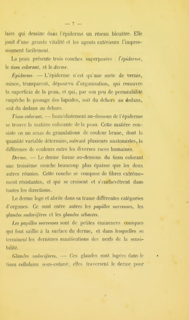 laire qui dessine dans l’épiderme un réseau bleuâtre. Elle jouit d’une grande vitalité et les agents extérieurs l'impres- sionnent facilement. La peau présente trois couches superposées : f épiderme, le tissu colorant, et le derme. Épiderme. — L’épiderme n’est qu’une sorte de vernis, mince, transparent, dépourvu d'organisation, qui recouvre la superficie de la peau, et qui, par son peu de perméabilité empêche le passage des liquides, soit du dehors au dedans, soit du dedans au dehors. Tissu colorant. — Immédiatement au-dessous de l’épiderme se trouve la matière colorante delà peau. Cette matière con- siste en un amas de granulations de couleur brune, dont la quantité variable détermine, suivant plusieurs anatomistes, la différence de couleurs entre les diverses races humaines. Derme. — Le derme forme au-dessous du tissu colorant une troisième couche beaucoup plus épaisse que les deux autres réunies. Cette couche se compose de fibres extrême- ment résistantes, et qui se croisent et s’enchevêtrent dans toutes les directions. Le derme loge et abrite dans sa trame différentes catégories d’organes. Ce sont entre autres les papilles nerveuses, les (/landes sudorifères et les glandes sébacées. Les papilles nerveuses sont de petites éminences coniques qui font saillie à la surface du derme, et dans lesquelles se terminent les dernières ramifications des nerfs de la sensi- bilité. Glandes sudorifères. — Ces glandes sont logées dans le tissu cellulaire sous-cutané; elles traversent le derme pour