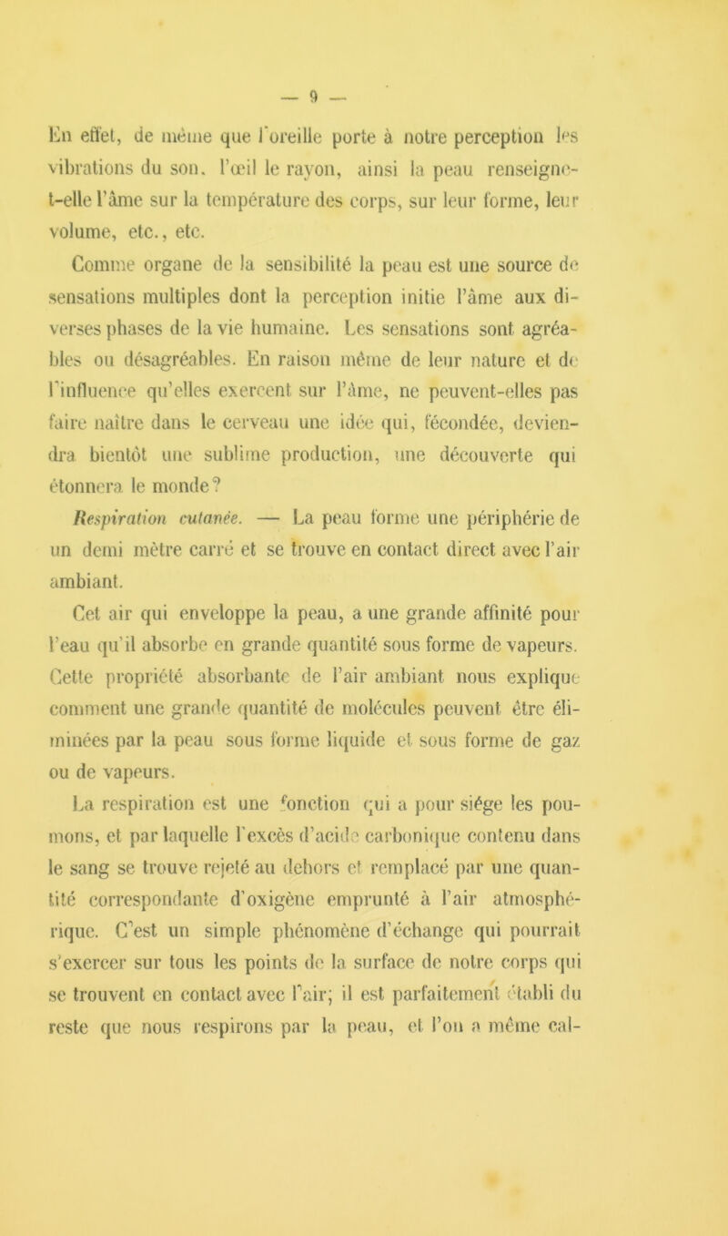 En effet, de même que J oreille porte à notre perception bjs vibrations du son. l’œil le rayon, ainsi la peau renseigne- t-elle l’âme sur la température des corps, sur leur forme, leur volume, etc., etc. Comme organe de la sensibilité la peau est une source de sensations multiples dont la perception initie l’àme aux di- verses phases de la vie humaine. Les sensations sont agréa- bles ou désagréables. En raison même de leur nature et de l'influence qu’elles exercent sur l’àme, ne peuvent-elles pas faire naître dans le cerveau une idée qui, fécondée, devien- dra bientôt une sublime production, une découverte qui étonnera le monde? Respiration cutanée. — La peau forme une périphérie de un demi mètre carré et se trouve en contact direct avec l’air ambiant. Cet air qui enveloppe la peau, a une grande affinité pour l’eau qu’il absorbe en grande quantité sous forme de vapeurs. Cette propriété absorbante de l’air ambiant nous explique comment une grande quantité de molécules peuvent être éli- minées par la peau sous forme liquide et sous forme de gaz ou de vapeurs. La respiration est une fonction qui a pour siège les pou- mons, et par laquelle l’excès d’acide carbonique contenu dans le sang se trouve rejeté au dehors et remplacé par une quan- tité correspondante d’oxigène emprunté à l’air atmosphé- rique. C'est un simple phénomène d’échange qui pourrait s’exercer sur tous les points de la surface de notre corps qui se trouvent en contact avec Pair; il est parfaitement établi du reste que nous respirons par la peau, et l’on a même cal-