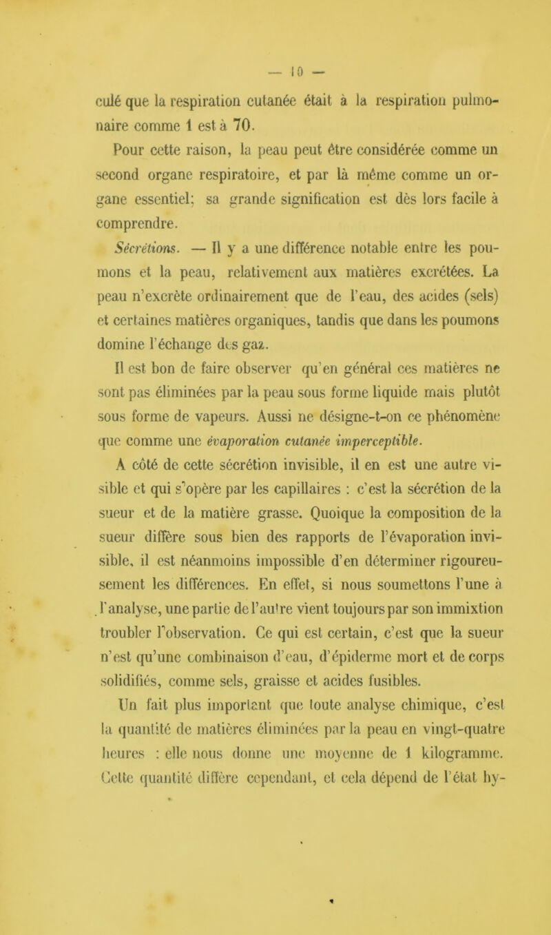 ID — calé que la respiration cutanée était à la respiration pulmo- naire comme 1 est à 70. Pour cette raison, la peau peut être considérée comme un second organe respiratoire, et par là même comme un or- gane essentiel; sa grande signification est dès lors facile à comprendre. Sécrétions. — Il y a une différence notable entre les pou- mons et la peau, relativement aux matières excrétées. La peau n’excrète ordinairement que de l'eau, des acides (sels) et certaines matières organiques, tandis que dans les poumons domine l’échange des gaz. Il est bon de faire observer qu’en général ces matières ne sont pas éliminées par la peau sous forme liquide mais plutôt sous forme de vapeurs. Aussi ne désigne-t-on ce phénomène que comme une évaporation, cutanée imperceptible. A côté de cette sécrétion invisible, il en est une autre vi- sible et qui s'opère par les capillaires : c’est la sécrétion de la sueur et de la matière grasse. Quoique la composition de la sueur diffère sous bien des rapports de l’évaporation invi- sible, il est néanmoins impossible d’en déterminer rigoureu- sement les différences. En effet, si nous soumettons l’une à l’analyse, une partie de l’autre vient toujours par son immixtion troubler Inobservation. Ce qui est certain, c’est que la sueur n’est qu’une combinaison d’eau, d’épiderme mort et de corps solidifiés, comme sels, graisse et acides fusibles. Un fait plus important que toute analyse chimique, c’est la quantité de matières éliminées parla peau en vingt-quatre heures : elle nous donne une moyenne de 1 kilogramme. Cette quantité diffère cependant, et cela dépend de l’état hy-