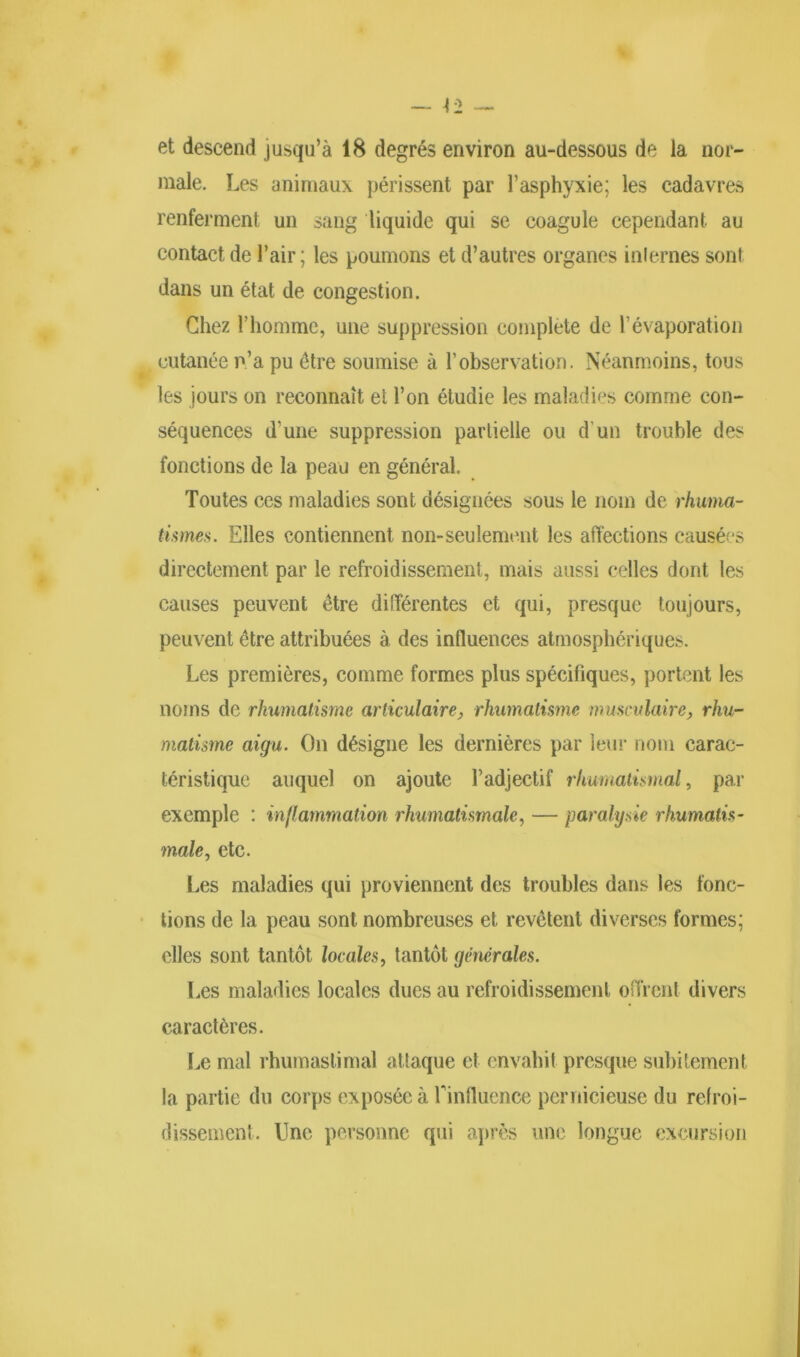 et descend jusqu’à 18 degrés environ au-dessous de la nor- male. Les animaux périssent par l’asphyxie; les cadavres renferment un sang liquide qui se coagule cependant au contact de l’air ; les poumons et d’autres organes inlernes sont dans un état de congestion. Chez rhomme, une suppression complété de l'évaporation cutanée n’a pu être soumise à l’observation. Néanmoins, tous les jours on reconnaît et l’on étudie les maladies comme con- séquences d’une suppression partielle ou d’un trouble des fonctions de la peau en général. Toutes ces maladies sont désignées sous le nom de rhuma- tismes. Elles contiennent non-seulement les affections causées directement par le refroidissement, mais aussi celles dont les causes peuvent être différentes et qui, presque toujours, peuvent être attribuées à des influences atmosphériques. Les premières, comme formes plus spécifiques, portent les noms de rhumatisme articulaire, rhumatisme musculaire, rhu- matisme aigu. On désigne les dernières par leur nom carac- téristique auquel on ajoute l’adjectif rhumatismal, par exemple : inflammation rhumatismale, — paralysie rhumatis- male, etc. Les maladies qui proviennent des troubles dans les fonc- tions de la peau sont nombreuses et revêtent diverses formes; elles sont tantôt locales, tantôt générales. Les maladies locales dues au refroidissement offrent divers caractères. Le mal rhumastimal attaque et envahit presque subitement la partie du corps exposée à l'influence pernicieuse du refroi- dissement. Une personne qui après une longue excursion