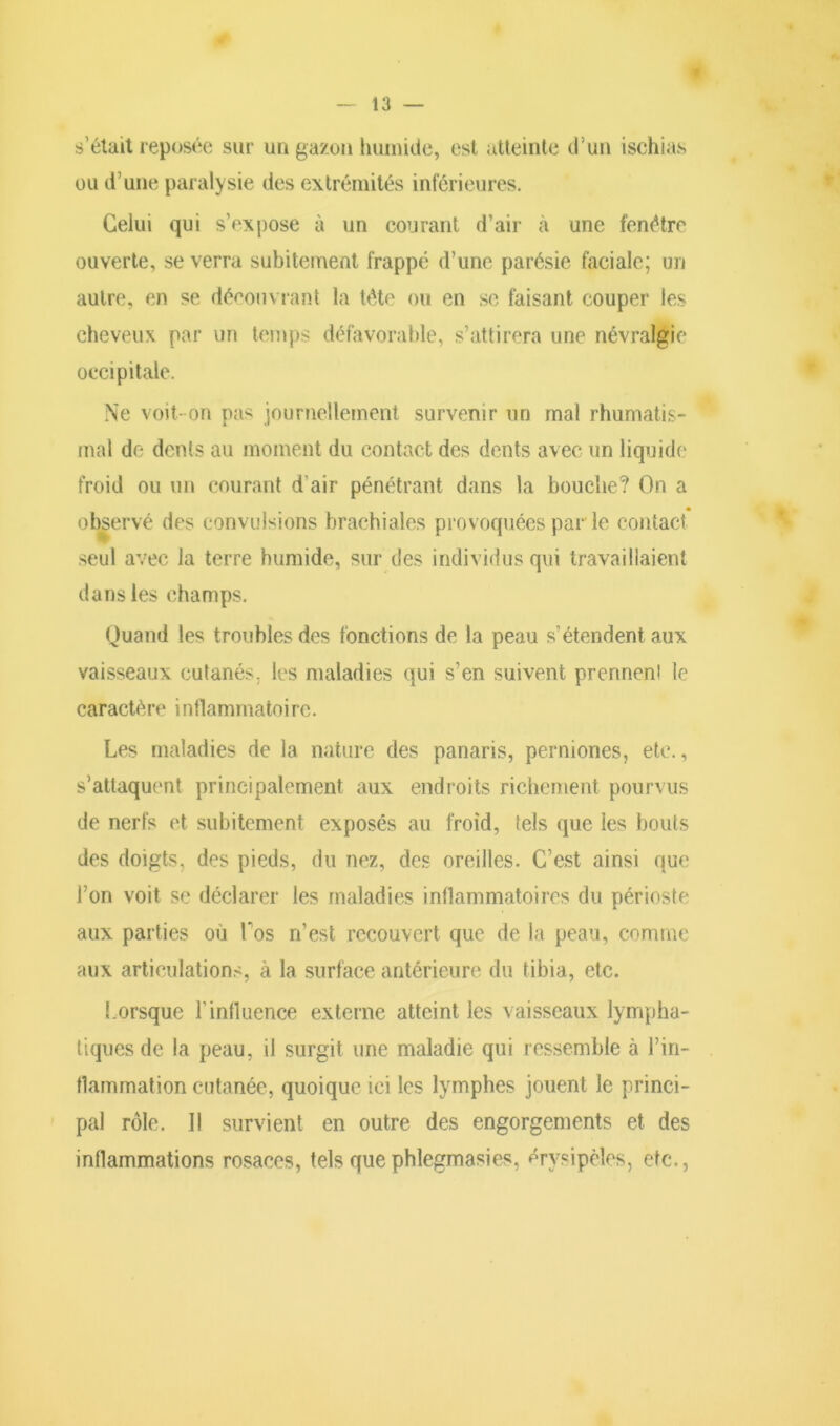 s’était reposée sur un gazon humide, est atteinte d’un ischias ou d’une paralysie des extrémités inférieures. Celui qui s’expose à un courant d’air à une fenêtre ouverte, se verra subitement frappé d’une parésie faciale; un autre, en se découvrant la tête ou en se faisant couper les cheveux par un temps défavorable, s’attirera une névralgie occipitale. Ne voit- on pas journellement survenir un mal rhumatis- mal de dents au moment du contact des dents avec un liquide froid ou un courant d’air pénétrant dans la bouche? On a observé des convulsions brachiales provoquées par le contact seul avec la terre humide, sur des individus qui travaillaient dans les champs. Quand les troubles des fonctions de la peau s’étendent aux vaisseaux cutanés, les maladies qui s’en suivent prennen! le caractère inflammatoire. Les maladies de la nature des panaris, permones, etc., s'attaquent principalement aux endroits richement pourvus de nerfs et subitement exposés au froid, tels que les bouts des doigts, des pieds, du nez, des oreilles. C’est ainsi que l’on voit se déclarer les maladies inflammatoires du périoste aux parties où Los n’est recouvert que de la peau, comme aux articulations, à la surface antérieure du tibia, etc. Lorsque l'influence externe atteint les vaisseaux lympha- tiques de la peau, il surgit une maladie qui ressemble à l’in- flammation cutanée, quoique ici les lymphes jouent le princi- pal rôle. Il survient en outre des engorgements et des inflammations rosaces, tels que phlegmasies, érysipèles, etc.,