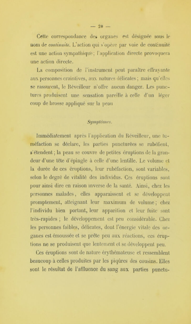 Cette correspondance des organes est désignée sous le nom de continuité. L'action qui s’opère par voie de continuité est une action sympathique; l’application directe provoquera une action directe. La composition de l’instrument peut paraître elfrayante aux personnes craintives, aux natures délicates ; mais qu’elles se rassurent, le Réveilleur n’offre aucun danger. Les punc- tures produisent une sensation pareille à celle d’un léger coup de brosse appliqué sur la peau Symptômes. Immédiatement après l’application du Réveilleur, une tu- méfaction se déclare, les parties puncturées se rubéfient, s’étendent ; la peau se couvre de petites éruptions de la gran- deur d’une tête d’épingle à celle d’une lentille. Le volume et la durée de ces éruptions, leur rubéfaction, sont variables, selon le degré de vitalité des individus. Ces éruptions sont pour ainsi dire en raison inverse de la santé. Ainsi, chez les personnes malades, elles apparaissent et se développent promptement, atteignant leur maximum de volume ; chez l’individu bien portant, leur apparition et leur fuite sont très-rapides ; le développement est peu considérable. Chez les personnes faibles, délicates, dont f énergie vitale des or- ganes est émoussée et se prête peu aux réactions, ces érup- tions ne se produisent que lentement et se développent peu. Ces éruptions sont de nature érythémateuse et ressemblent beaucoup à celles produites par les piqûres des cousins. Elles sont le résultat de l’affluence du sang aux parties punctu-