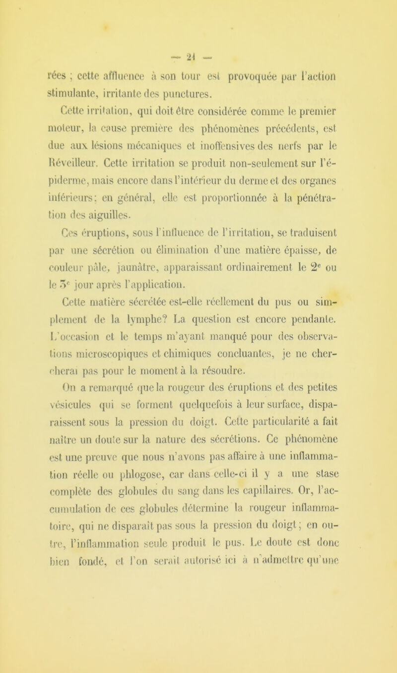 rées ; cette affluence à son tour est provoquée par l’action stimulante, irritante des punctures. Cette irritation, qui doit être considérée comme le premier moteur, la couse première des phénomènes précédents, est due aux lésions mécaniques et inoffensives des nerfs par le Réveilleur. Cette irritation se produit non-seulement sur l’é- piderme, mais encore dans l’intérieur du derme et des organes inférieurs; en général, elle est proportionnée à la pénétra- tion des aiguilles. Ces éruptions, sous T influence de l’irritation, sc traduisent par une sécrétion ou élimination d’une matière épaisse, de couleur pâle., jaunâtre, apparaissant ordinairement le 2e ou le 5e jour après l’application. Cette matière sécrétée est-elle réellement du pus ou sim- plement de la lymphe? La question est encore pendante. L’occasion et le temps m’ayant manqué pour des observa- tions microscopiques et chimiques concluantes, je ne cher- cherai pas pour le moment à la résoudre. On a remarqué que la rougeur des éruptions et des petites vésicules qui se forment quelquefois à leur surface, dispa- raissent sous la pression du doigt. Cette particularité a fait naître un doute sur la nature des sécrétions. Ce phénomène est une preuve que nous n’avons pas affaire à une inflamma- tion réelle ou phlogose, car dans celle-ci il y a une stase complète des globules du sang dans les capillaires. Or, l’ac- cumulation de ces globules détermine la rougeur inflamma- toire, qui ne disparaît pas sous la pression du doigt; en ou- tre, l’inflammation seule produit le pus. Le doute est donc bien fondé, et l’on sérail autorisé ici à n admettre qu’une