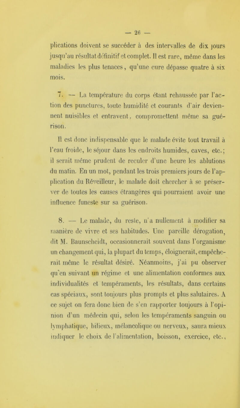 plieations doivent se succéder à des intervalles de dix jours jusqu’au résultat définitif et complet. 11 est rare, même dans les maladies les plus tenaces, qu’une cure dépasse quatre à six mois. 7. — La température du corps étant rehaussée par fac- tion des punclures, toute humidité et courants d’air devien- nent nuisibles et entravent. compromettent même sa gué- rison. 11 est donc indispensable que le malade évite tout travail à l’eau froide, le séjour dans les endroits humides, caves, etc.; il serait même prudent de reculer d’une heure les ablutions du matin. En un mot, pendant les trois premiers jours de l’ap- plication du Réveilleur, le malade doit chercher à se préser- ver de toutes les causes étrangères qui pourraient avoir une influence funeste sur sa guérison. 8. — Le malade, du reste, n’a nullement à modifier sa . «a * manière de vivre et ses habitudes. Une pareille dérogation, dit M. Baunscheidt, occasionnerait souvent dans l’organisme un changement qui, la plupart du temps, éloignerait, empêche- rait même le résultat désiré. Néanmoins, j’ai pu observer qu'en suivant un régime et une alimentation conformes aux individualités et tempéraments, les résultats, dans certains cas spéciaux, sont toujours plus prompts et plus salutaires. A ce sujet on fera donc bien de s’en rapporter toujours à l’opi- nion d’un médecin qui, selon les tempéraments sanguin ou lymphatique, bilieux, mélancolique ou nerveux, saura mieux indiquer le choix de l’alimentation, boisson, exercice, etc.,