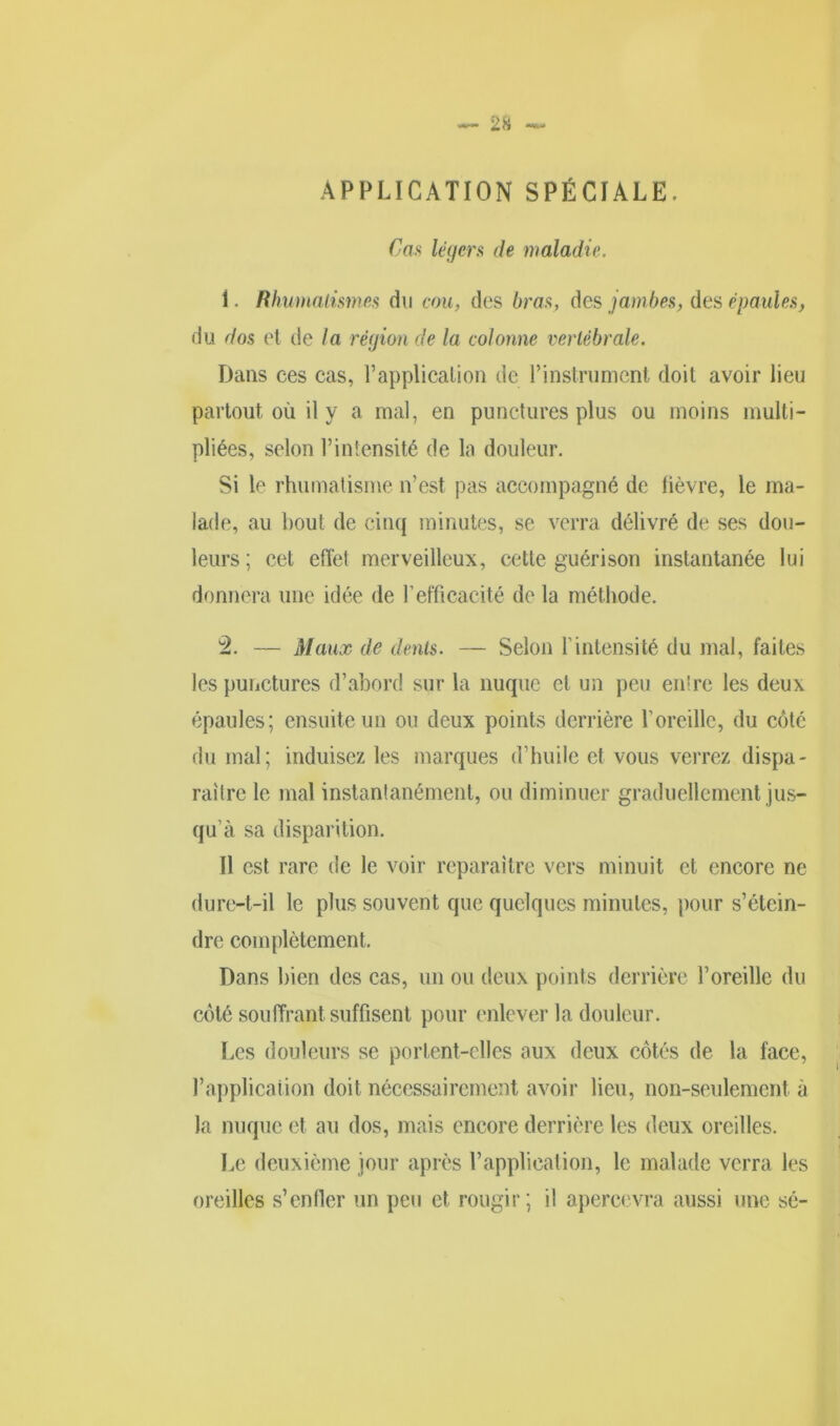 APPLICATION SPÉCIALE. Cas légers de maladie. 1. Rhumatismes du cou, des bras, des jambes, des épaules, du dos et de la région de la colonne vertébrale. Dans ees cas, l’application de l’instrument doit avoir lieu partout où il y a mal, en punctures plus ou moins multi- pliées, selon l’intensité de la douleur. Si le rhumatisme n'est pas accompagné de lièvre, le ma- lade, au bout de cinq minutes, se verra délivré de ses dou- leurs ; cet effet merveilleux, cette guérison instantanée lui donnera une idée de l'efficacité de la méthode. 2. — Maux de dents. — Selon Lintensité du mal, faites les punctures d’abord sur la nuque cl un peu entre les deux épaules; ensuite un ou deux points derrière l’oreille, du côté du mal; induisez les marques d’huile et vous verrez dispa- raître le mal instantanément, ou diminuer graduellement jus- qu’à sa disparition. Il est rare de le voir reparaître vers minuit et encore ne dure-t-il le plus souvent que quelques minutes, pour s’étein- dre complètement. Dans bien des cas, un ou deux points derrière l’oreille du côté souffrant suffisent pour enlever la douleur. Les douleurs se portent-elles aux deux côtés de la face, l’application doit nécessairement avoir lieu, non-seulement à la nuque et au dos, mais encore derrière les deux oreilles. Le deuxième jour après l’application, le malade verra les oreilles s’enfler un peu et rougir; il apercevra aussi une sé-