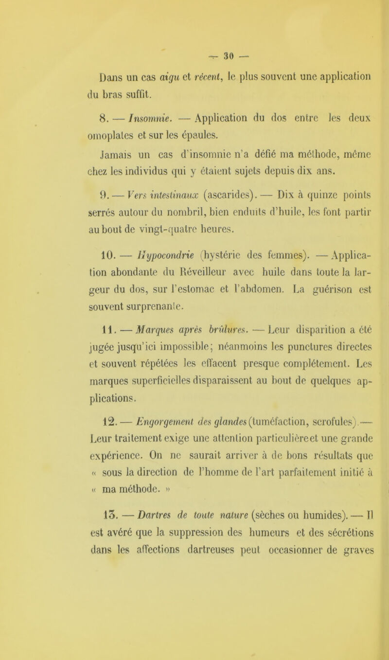 Dans un cas aigu et récent, le plus souvent une application du bras suffit. 8. — Insomnie. — Application du dos entre les deux omoplates et sur les épaules. Jamais un cas d’insomnie n’a défié ma méthode, même chez les individus qui y étaient sujets depuis dix ans. 9. — Vers intestinaux (ascarides). — Dix à quinze points serrés autour du nombril, bien enduits d’huile, les font partir au bout de vingt-quatre heures. 10. — Hypocondrie (hystérie des femmes). —Applica- tion abondante du Réveilleur avec huile dans toute la lar- geur du dos, sur l’estomac et l’abdomen. La guérison est souvent surprenante. 11. — Marques après brûlures. —Leur disparition a été jugée jusqu’ici impossible; néanmoins les punctures directes et souvent répétées les effacent presque complètement. Les marques superficielles disparaissent au bout de quelques ap- plications. 12. — Engorgement des glandes (tuméfaction, scrofules).— Leur traitement exige une attention particulière et une grande expérience. On ne saurait arriver à de bons résultats que « sous la direction de l’homme de l’art parfaitement initié à « ma méthode. » 15.—Dartres de toute nature (sèches ou humides).— Il est avéré que la suppression des humeurs et des sécrétions dans les affections dartreuses peut occasionner de graves