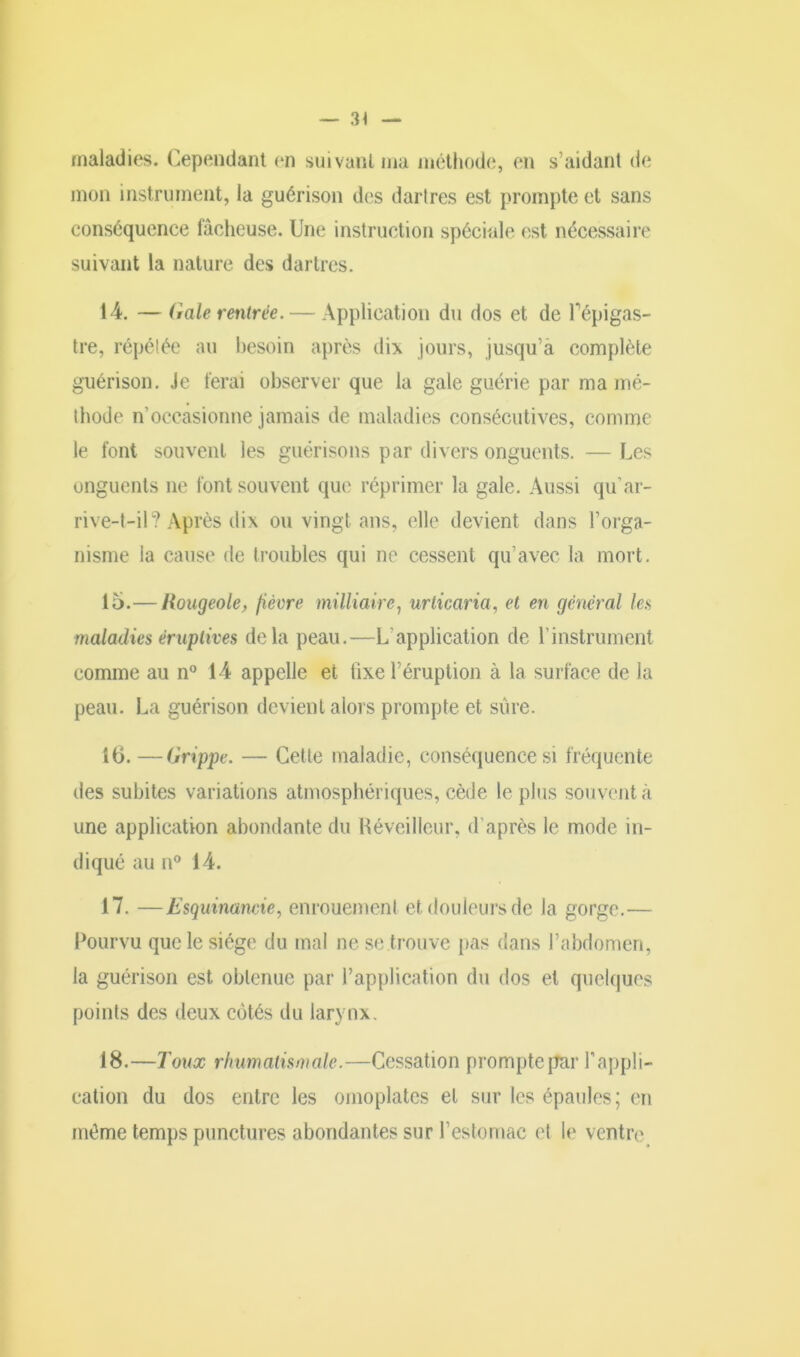 maladies. Cependant en suivant ma méthode, en s’aidant de mon instrument, la guérison des dartres est prompte et sans conséquence fâcheuse. Une instruction spéciale est nécessaire suivant la nature des dartres. 14. —Gale rentrée. — Application du dos et de Pépigas- tre, répétée au besoin après dix jours, jusqu’à complète guérison. Je ferai observer que la gale guérie par ma mé- thode n’occasionne jamais de maladies consécutives, comme le font souvent les guérisons par divers onguents. — Les onguents ne font souvent que réprimer la gale. Aussi qu’ar- rive-t-il? Après dix ou vingt ans, elle devient dans l’orga- nisme la cause de troubles qui ne cessent qu’avec la mort. 15. — Rougeole, fièvre milliaire, urticaria, et en general les maladies éruptives delà peau.—L’application de l’instrument comme au n° 14 appelle et fixe l’éruption à la surface de la peau. La guérison devient alors prompte et sûre. 16. —Grippe. — Cette maladie, conséquence si fréquente des subites variations atmosphériques, cède le plus souvent à une application abondante du Réveilleur, d’après le mode in- diqué au n° 14. 17. —Esquinancie, enrouement et douleurs de la gorge.— Pourvu que le siège du mal ne se trouve pas dans l’abdomen, la guérison est obtenue par l’application du dos et quelques points des deux côtés du larynx. 18. —Toux rhumatismale.—Cessation prompte par l’appli- cation du dos entre les omoplates et sur les épaules; en même temps punctures abondantes sur l’estomac et le ventre