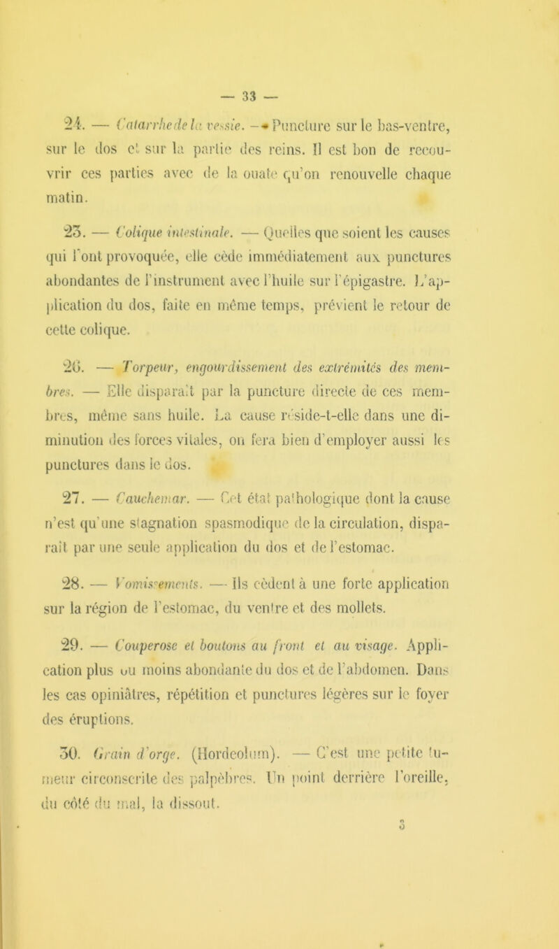 24. — Catarrhe de U: ves.de. -*Punclure sur le bas-ventre, sur le dos et sur la partie des reins. 11 est bon de recou- vrir ces parties avec de la ouate qu’on renouvelle chaque matin. 25. — Colique intestinale. — Quelles que soient les causes qui l'ont provoquée, elle cède immédiatement aux punctures abondantes de l’instrument avec l’huile sur l’épigastre. Inap- plication du dos, faite en même temps, prévient le retour de cette colique. 20. — Torpeur, engourdissement des extrémités des mem- bres. — Elle disparaît par la puncture directe de ces mem- bres, même sans huile. La cause réside-t-elle dans une di- minution des forces vitales, on fera bien d’employer aussi les punctures dans le dos. 27. — Cauchemar. — Cet état pathologique dont la cause n’est qu’une stagnation spasmodique de la circulation, dispa- rait par une seule application du dos et de l’estomac. 28. — Vomissements. ■— ils cèdent à une forte application sur la région de l’estomac, du ventre et des mollets. 29. — Couperose et boulons au front et au visage. Appli- cation plus uu moins abondante du dos et de l’abdomen. Dans les cas opiniâtres, répétition et punctures légères sur le foyer des éruptions. 50. Grain d orge. (Hordeolum). — C’est une petite tu- meur circonscrite des palpèbres. lin point derrière l’oreille, du côté du mal, la dissout. ¥■ O