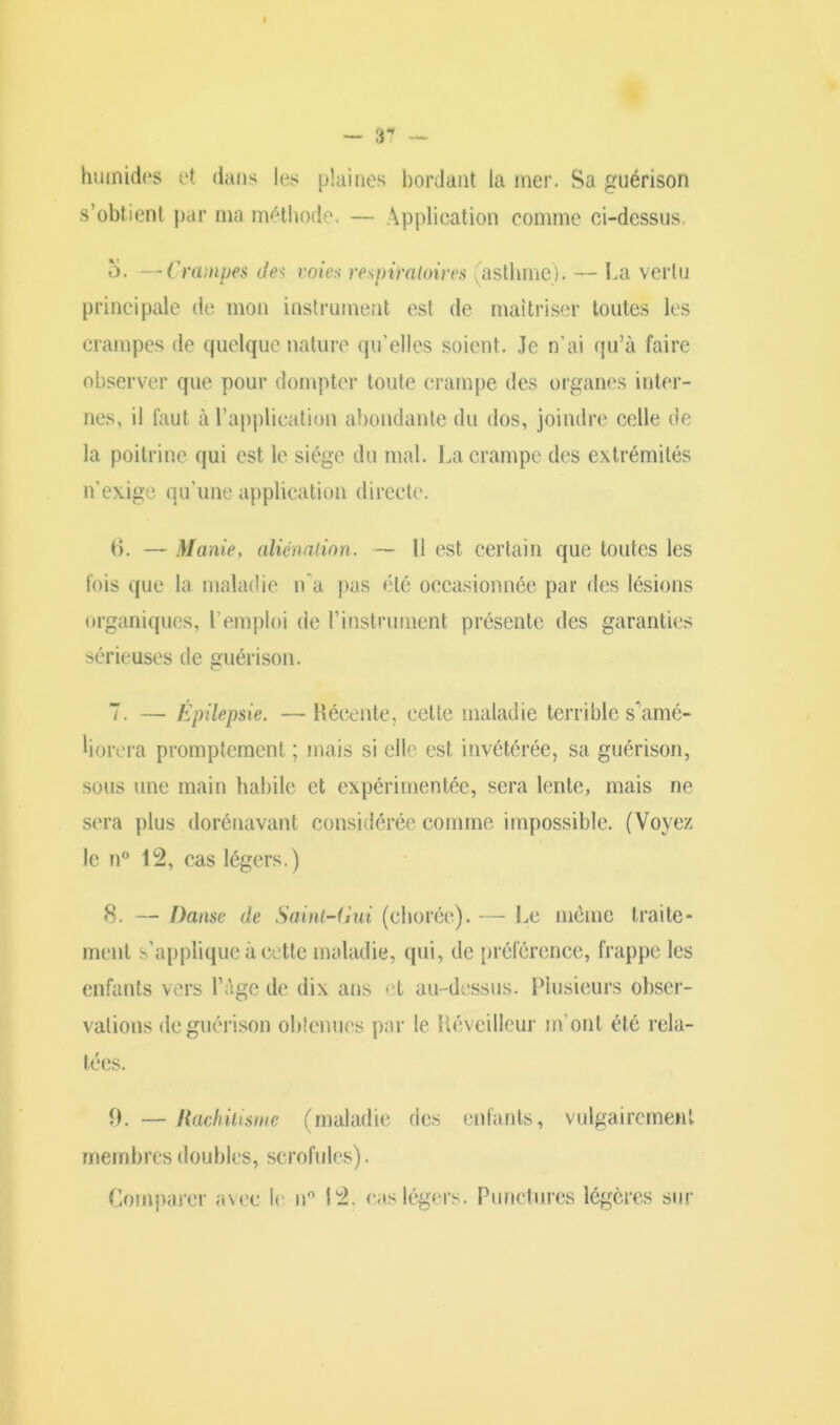 — 3 humides et dans les plaines bordant la mer. Sa guérison s’obtient par ma méthode. — Application comme ci-dessus, 5. —Crampes des voies respiratoires (asthme). — La vertu principale de mon instrument est de maîtriser toutes les crampes de quelque nature qu’elles soient. Je n’ai qu’à faire observer que pour dompter toute crampe des organes inter- nes, il faut à l’application abondante du dos, joindre celle de la poitrine qui est le siège du mal. La crampe des extrémités n’exige qu'une application directe. 6. — Manie, aliénation. — Il est certain que toutes les fois que la maladie n'a pas été occasionnée par des lésions organiques, l'emploi de T instrument présente des garanties sérieuses de guérison. 7. — Épilepsie. — Récente, celte maladie terrible s'amé- liorera promptement ; mais si elle est invétérée, sa guérison, sous une main habile et expérimentée, sera lente, mais ne sera plus dorénavant considérée comme impossible. (Voyez le n° 12, cas légers.) 8. — Danse de Saint-Gui (chorée). — Le meme traite- ment s’applique à cette maladie, qui, de préférence, frappe les enfants vers l’âge de dix ans et au-dessus. Plusieurs obser- vations de guérison obtenues par le lléveilleur m’ont été rela- tées. R. —Rachitisme (maladie des enfants, vulgairement membres doubles, scrofules). Comparer avec l< n° 12. cas légers. Punctures légères sur