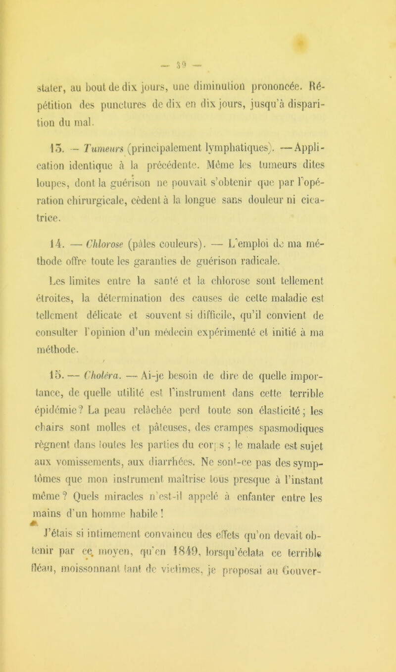 S9 — staler, au bout de dix jours, une diminution prononcée. Ré- pétition des punctures de dix en dix jours, jusqu’à dispari- tion du mal. 15. — Tumeurs (principalement lymphatiques). —Appli- cation identique à la précédente. Môme les tumeurs dites loupes, dont la guérison ne pouvait s’obtenir que par l'opé- ration chirurgicale, cèdent à la longue sans douleur ni cica- trice. 14. — Chlorose (pâles couleurs). — L'emploi de ma mé- thode offre toute les garanties de guérison radicale. Les limites entre la santé et la chlorose sont tellement étroites, la détermination des causes de cette maladie est tellement délicate et souvent si difficile, qu’il convient de consulter l’opinion d’un médecin expérimenté cl initié à ma méthode. 15. — Choléra. —Ai-je besoin de dire de quelle impor- tance, de quelle utilité est l'instrument dans cette terrible épidémie? La peau relâchée perd toute son élasticité; les chairs sont molles et pâteuses, des crampes spasmodiques régnent dans toutes les parties du corps ; le malade est sujet aux vomissements, aux diarrhées. Ne sonl-ce pas des symp- tômes que mon instrument maîtrise tous presque à l’instant même? Quels miracles n’est-il appelé à enfanter entre les mains d’un homme habile ! J’étais si intimement convaincu des effets qu’on devait ob- tenir par ce. moyen, qu’en 1849, lorsqu’éclata ce terrible fléau, moissonnant tant de victimes, je proposai au Gouver-