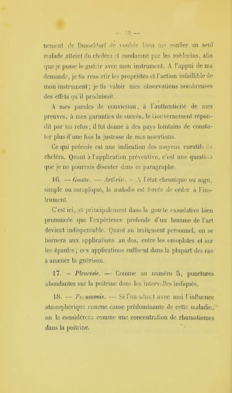 nemont de Dusseldorf de vouloir bien me confier un seul malade atteint du choléra et condamné par les médecins, afin que je pusse le guérir avec mon instrument. A l’appui de ma demande, je lis ressortir les propriétés et l’action infaillible de mon instrument ; je lis valoir mes observations nombreuses des effets qu’il produisait. A mes paroles de conviction, à l'authenticité de mes preuves, à mes garanties de succès, le Gouvernement répon- dit par un refus ; il fut donné à des pays lointains de consta- ter plus d’une fois la justesse de mes assertions. Ce qui précède est une indication des moyens curatifs <; u choléra. Quant à l’application préventive, c’est une question que ie ne pourrais discuter dans ce paragraphe. 16. —Goulle. — Arthrite. — A l’état chronique ou aigu, simple ou compliqué, la maladie est forcée de céder à l’ins- trument. C’est ici, et principalement dans la goutte exsudative bien prononcée que Inexpérience profonde d'un homme de l’art devient indispensable. Quant au traitement personnel, on se bornera aux applications au dos, entre les omoplates et sur les épaules; cos applications suffisent dans la plupart des cas à amener la guérison. 17. — Pleurésie. — Comme au numéro 5, punctures abondantes sur la poitrine dans les intervalles indiqués. 18. — Pneumonie. — Si Pou admet avec moi l’influence atmosphérique comme cause prédominante de cette maladie, on la considérera comme une concentration de rhumatismes dans la poitrine.