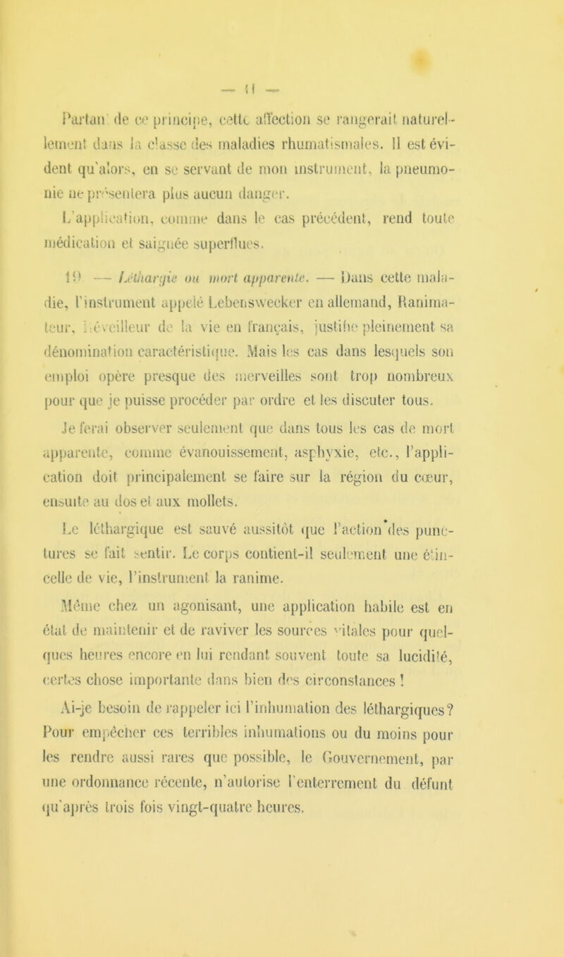 Partan de ce principe, cette affection sc rangerait naturel - lement dans la classe des maladies rhumatismales. 11 est évi- dent qu'alors, en se servant de mon instrument, la pneumo- nie 11e présentera plus aucun danger. L’application, comme dans le cas précédent, rend toute médication et saignée supertlues. H) — Lètiiarifie ou mort apparente. — Dans cette mala- die, l'instrument appelé Lebenswecker en allemand, Ranima- teur, éveilleur de la vie en français, justifie pleinement sa dénomination caractéristique. Mais les cas dans lesquels son emploi opère presque des merveilles sont trop nombreux pour que je puisse procéder par ordre et les discuter tous. Je ferai observer seulement que dans tous les cas de mort apparente, comme évanouissement, asphyxie, etc., l’appli- cation doit principalement se faire sur la région du cœur, ensuite au dos et aux mollets. Le léthargique est sauvé aussitôt que l’action\les punc- tures se fait sentir. Le corps contient-il seulement une étin- celle de vie, l’instrument la ranime. Même chez un agonisant, une application habile est en étal de maintenir et de raviver les sources vitales pour quel- ques heures encore en lui rendant souvent toute sa lucidité, certes chose importante dans bien des circonstances ! Ai-je besoin de rappeler ici l’inhumation des léthargiques? Pour empêcher ces terribles inhumations ou du moins pour les rendre aussi rares que possible, le Gouvernement, par une ordonnance récente, n’autorise l'enterrement du défunt qu'après trois fois vingt-quatre heures.