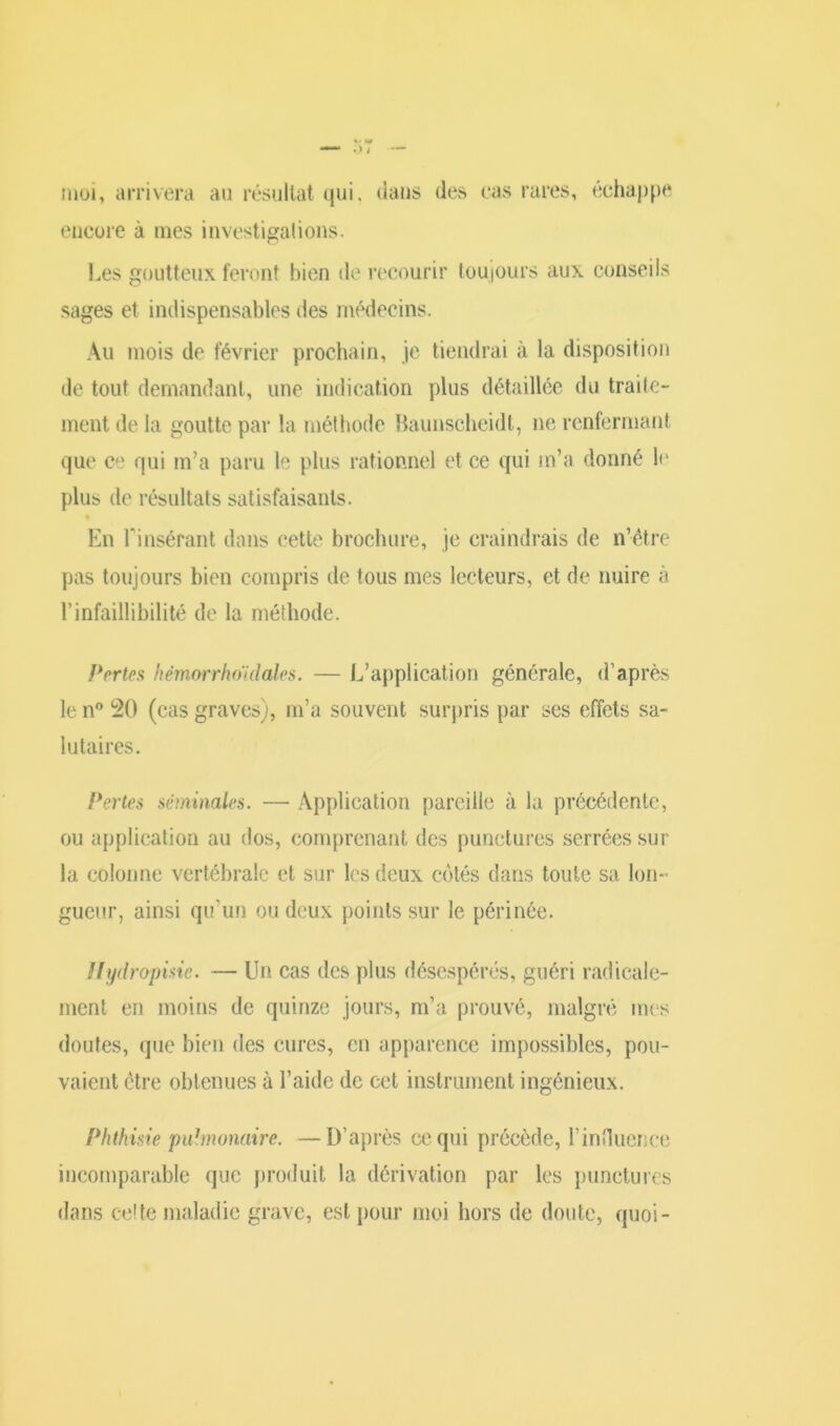moi, arrivera au résultat qui. dans des cas rares, échappe encore à mes investigations. Les goutteux feront bien de recourir toujours aux conseils sages et indispensables des médecins. Au mois de février prochain, je tiendrai à la disposition de tout demandant, une indication plus détaillée du traite- ment de la goutte par la méthode Baunscheidl, ne renfermant que ce qui m’a paru le plus rationnel et ce qui m’a donné le plus de résultats satisfaisants. En Hnsérant dans cette brochure, je craindrais de n’ètre pas toujours bien compris de tous mes lecteurs, et de nuire à l’infaillibilité de la méthode. Pertes hémorrhoïdalcs. — L’application générale, d’après le n° 20 (cas graves), m’a souvent surpris par ses effets sa- lutaires. Pertes séminales. — Application pareille à la précédente, ou application au dos, comprenant des punctures serrées sur la colonne vertébrale et sur les deux côtés dans toute sa lon- gueur, ainsi qu’un ou deux points sur le périnée. Hydropisic. — Un cas des plus désespérés, guéri radicale- ment en moins de quinze jours, m’a prouvé, malgré mes doutes, que bien des cures, en apparence impossibles, pou- vaient être obtenues à l’aide de cet instrument ingénieux. Phthisie pulmonaire. —D’après ce qui précède, l'influence incomparable que produit la dérivation par les punctures dans cette maladie grave, est pour moi hors de doute, quoi-