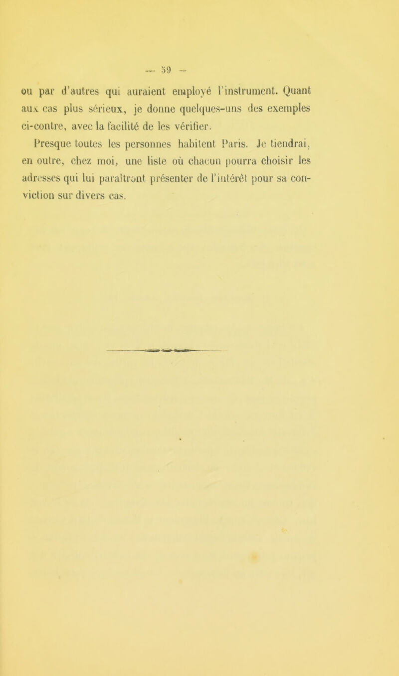 •»9 ou par d'autres qui auraient employé l’instrument. Quant au.v cas plus sérieux, je donne quelques-uns des exemples ci-contre, avec la facilité de les vérifier. Presque toutes les personnes habitent Paris. Je tiendrai, en outre, chez moi, une liste où chacun pourra choisir les adresses qui lui paraîtront présenter de l’intérêt pour sa con- viction sur divers cas.