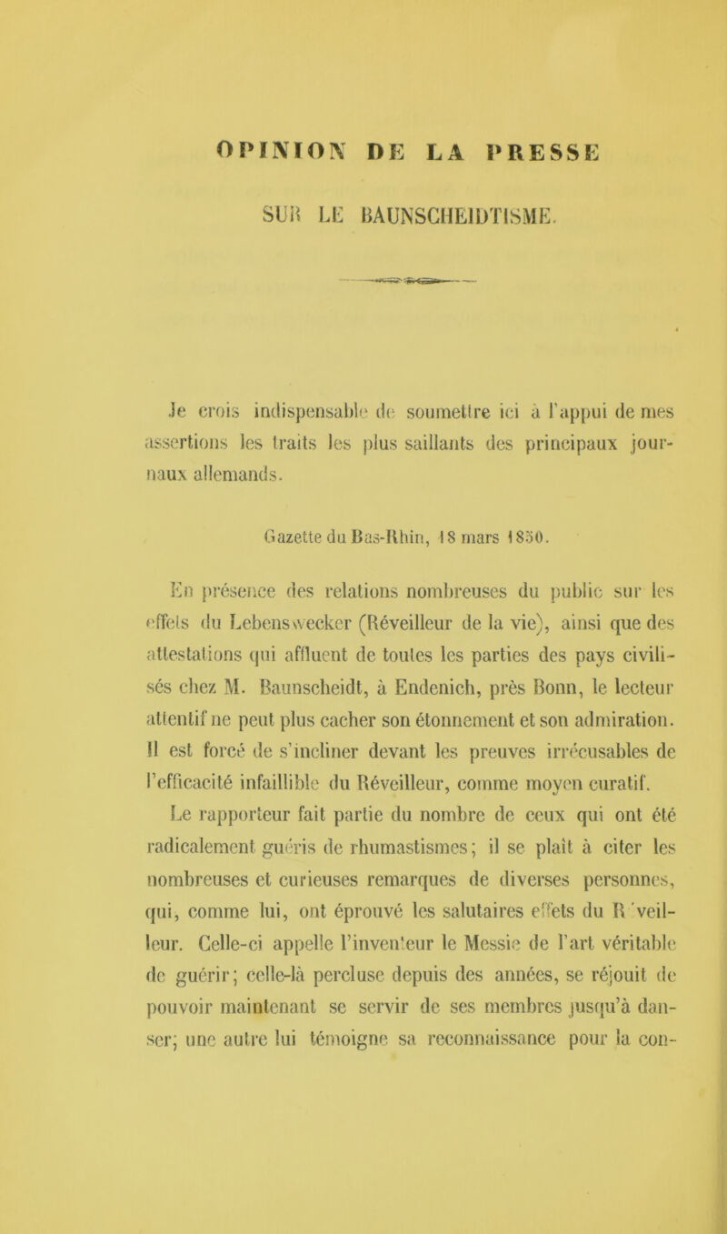 OPINION DE LA PRESSE SUIS LE BAUNSCHE1ÜTISME. .le crois indispensable de soumettre ici à l’appui de mes assertions les traits les plus saillants des principaux jour- naux allemands. Gazette du Bas-Rhin, 18 mars 1850. En présence des relations nombreuses du public sur les effets du Lebenswecker (Réveilleur de la vie), ainsi que des attestations qui affluent de toutes les parties des pays civili- sés chez M. Baunscheidt, à Endenich, près Bonn, le lecteur attentif ne peut plus cacher son étonnement et son admiration. !! est forcé de s’incliner devant les preuves irrécusables de l’efficacité infaillible du Réveilleur, comme moyen curatif. Le rapporteur fait partie du nombre de ceux qui ont été radicalement guéris de rhumastismes; il se plaît à citer les nombreuses et curieuses remarques de diverses personnes, qui, comme lui, ont éprouvé les salutaires effets du R veil- leur. Celle-ci appelle l’inventeur le Messie de l’art véritable de guérir; celle-là percluse depuis des années, se réjouit de pouvoir maintenant se servir de ses membres jusqu’à dan- ser; une autre lui témoigne sa reconnaissance pour la con-