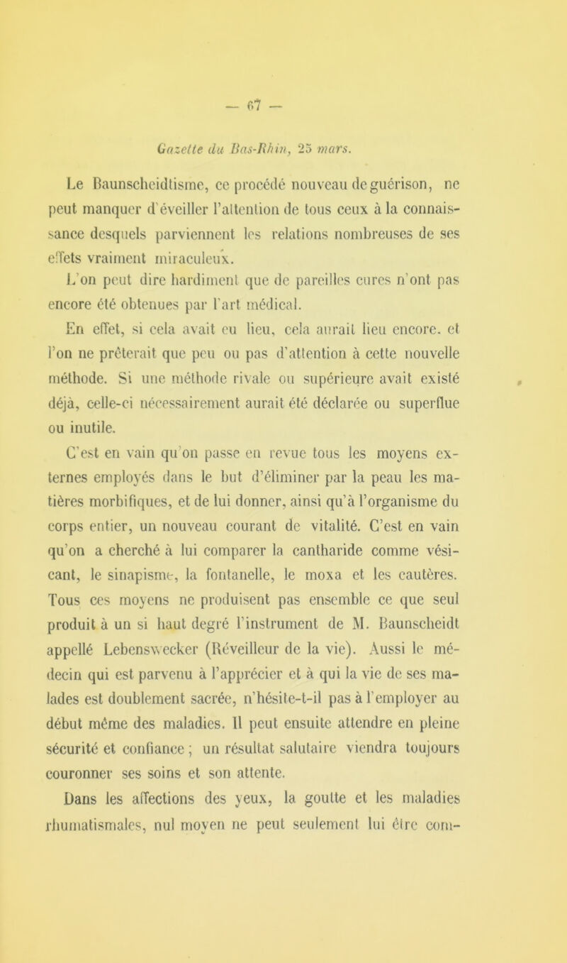 - 07 — Gazette du Bas-Rhin, 25 mars. Le Baunscheidtisme, ce procédé nouveau de guérison, ne peut manquer d éveiller l'attention de tous ceux à la connais- sance desquels parviennent les relations nombreuses de ses effets vraiment miraculeux. L'on peut dire hardiment que de pareilles cures n'ont pas encore été obtenues par l’art médical. En effet, si cela avait eu lieu, cela aurait lieu encore, et l’on ne prêterait que peu ou pas d’attention à cette nouvelle méthode. Si une méthode rivale ou supérieure avait existé déjà, celle-ci nécessairement aurait été déclarée ou superflue ou inutile. C'est en vain qu'on passe en revue tous les moyens ex- ternes employés dans le but d’éliminer par la peau les ma- tières morbifiques, et de lui donner, ainsi qu’à l’organisme du corps entier, un nouveau courant de vitalité. C’est en vain qu'on a cherché à lui comparer la cantharide comme vési- cant, le sinapisme, la fontanelle, le moxa et les cautères. Tous ces moyens ne produisent pas ensemble ce que seul produit à un si haut degré T instrument de M. Baunseheidt appellé Lebenswecker (Réveilleur de la vie). Aussi le mé- decin qui est parvenu à l’apprécier et à qui la vie de ses ma- lades est doublement sacrée, n’hésite-t-il pas à l’employer au début même des maladies. 11 peut ensuite attendre en pleine sécurité et confiance ; un résultat salutaire viendra toujours couronner ses soins et son attente. Dans les affections des yeux, la goutte et les maladies rhumatismales, nul moyen ne peut seulement lui être corn-