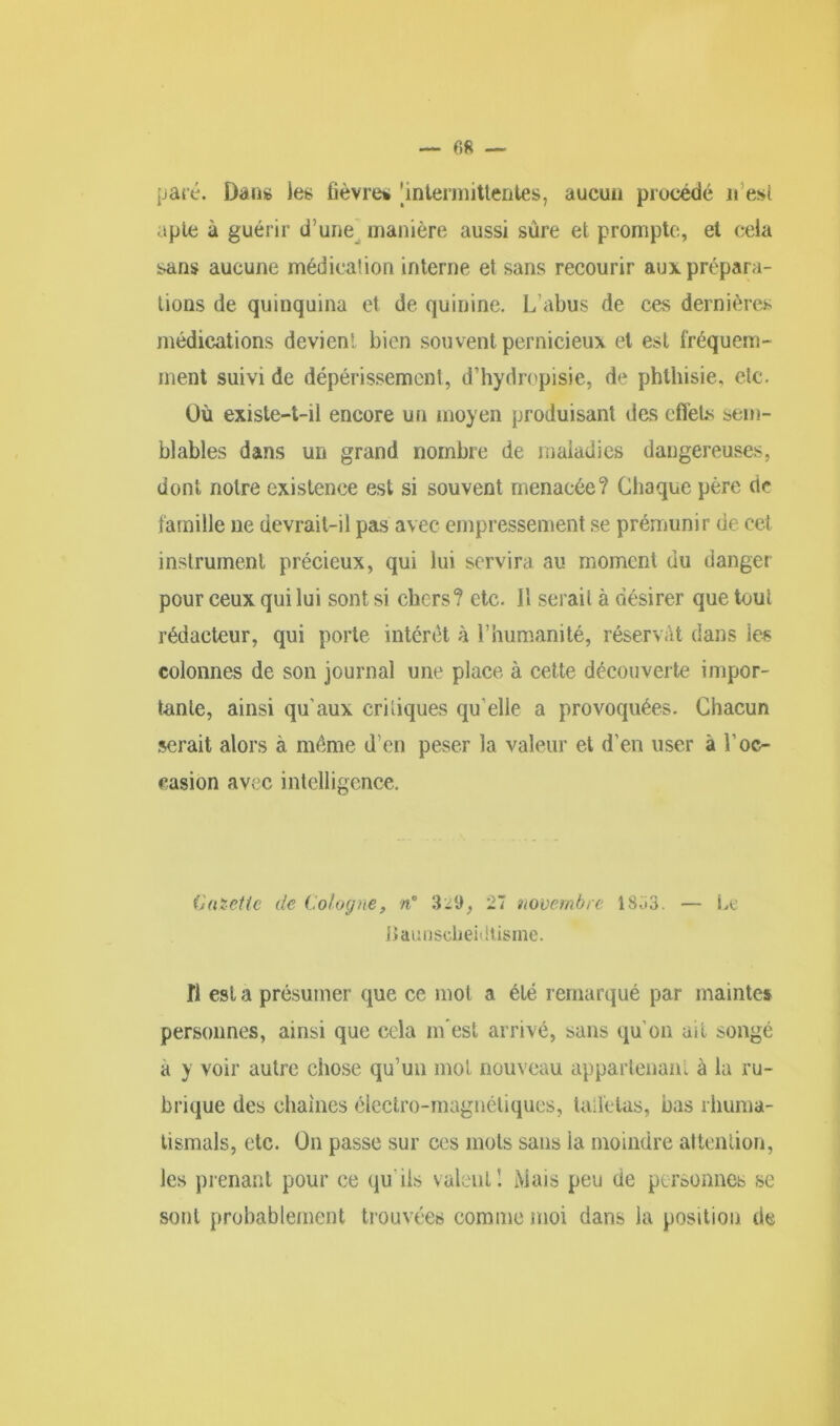 — fifi — paie. Dan* les fièvres 'intermittentes, aucun procédé lies! apte à guérir d une manière aussi sûre et prompte, et cela sans aucune médication interne et sans recourir aux prépara- tions de quinquina et de quinine. L’abus de ces dernières médications devient bien souvent pernicieux et est fréquem- ment suivi de dépérissement, d’hydropisie, de phthisie, etc. Où existe-t-il encore un moyen produisant des effets sem- blables dans un grand nombre de maladies dangereuses, dont notre existence est si souvent menacée? Chaque père de famille ne devrait-il pas avec empressement se prémunir de cet instrument précieux, qui lui servira au moment du danger pour ceux qui lui sont si chers? etc. 11 serai! à désirer que tout rédacteur, qui porte intérêt à l’humanité, réservât dans les colonnes de son journal une place à cette découverte impor- tante, ainsi qu’aux critiques qu elle a provoquées. Chacun serait alors à même d’en peser la valeur et d’en user à l’oc- casion avec intelligence. C mette de Cologne, n° 27 novembre 18ü3. — Le Haunscheidtisme. fl est a présumer que ce mot a été remarqué par mainte» personnes, ainsi que cela né est arrivé, sans qu’on ait songé a y voir autre chose qu’un mot nouveau appartenant à la ru- brique des chaînes électro-magnétiques, taffetas, bas rhuma- tismals, etc. On passe sur ces mots sans ia moindre attention, les prenant pour ce qu ils valent I Mais peu üe personnes se sont probablement trouvées comme moi dans la position de