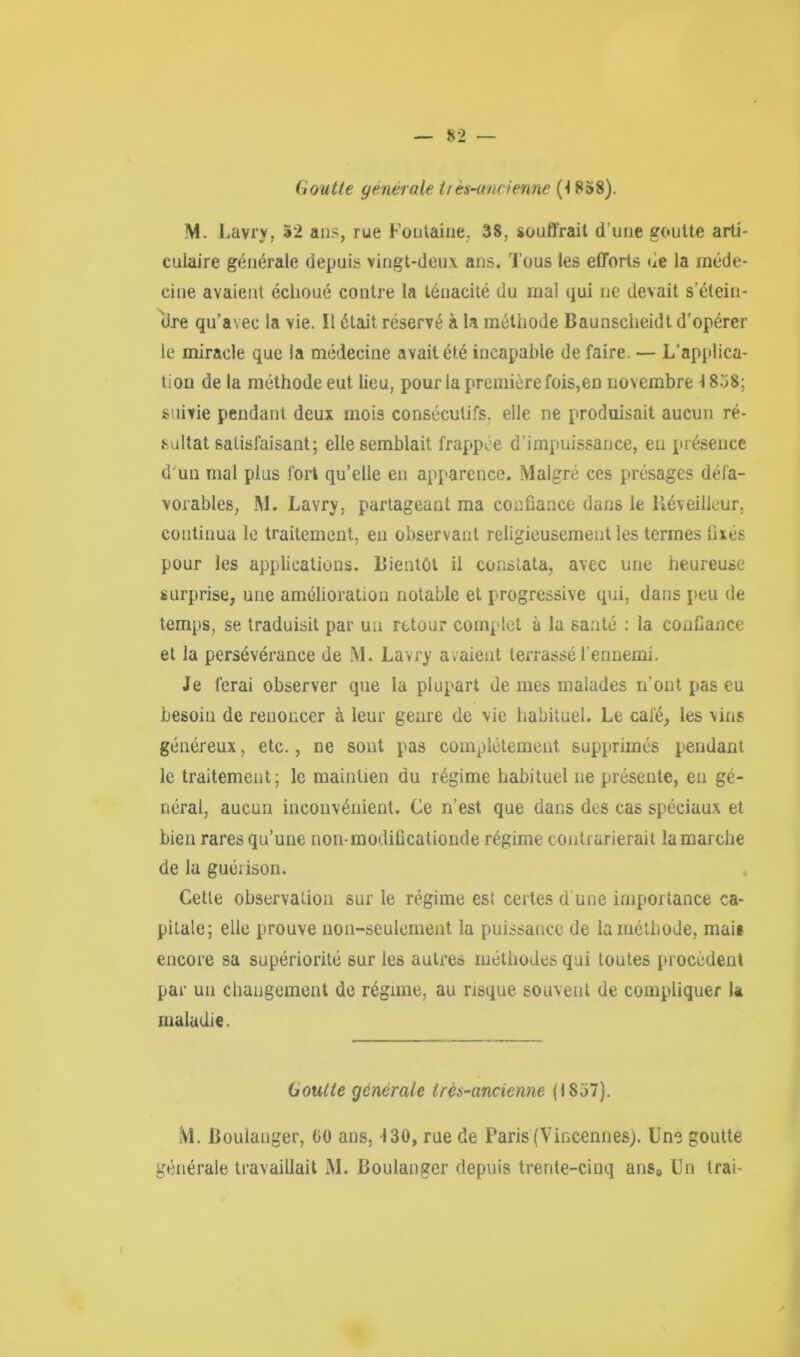 Goutte générale tiès-ancienne (4 8»8). M. Lavry, 32 ans, rue Fontaine, 38, souffrait d’une goutte arti- culaire générale depuis vingt-deux ans. Tous les efforts de la méde- cine avaient échoué contre la ténacité du mal qui ne devait s’étein- itre qu’avec la vie. Il était réservé à la méthode Baunscheidt d’opérer le miracle que la médecine avait été incapable de faire. — L'applica- tion de la méthode eut lieu, pour la première fois,en novembre-1858; suivie pendant deux mois consécutifs, elle ne produisait aucun ré- sultat satisfaisant; elle semblait frappée d’impuissance, en présence d'un mal plus fort qu’elle en apparence. Malgré ces présages défa- vorables, M. Lavry, partageant ma confiance dans le Réveilleur, continua le traitement, en observant religieusement les termes lues pour les applications. Bientôt il constata, avec une heureuse surprise, une amélioration notable et progressive qui, dans peu de temps, se traduisit par un retour complet à la santé : la confiance et la persévérance de M. Lavry avaient terrassé l'ennemi. Je ferai observer que la plupart de mes malades n’ont pas eu besoiii de renoncer à leur genre de vie habituel. Le cale, les vins généreux, etc., ne sont pas complètement supprimés pendant le traitement; le maintien du régime habituel ne présente, en gé- néral, aucun inconvénient. Ce n’est que dans des cas spéciaux et bien rares qu’une non-modificationde régime contrarierait la marche de la guérison. Cette observation sur le régime est certes d une importance ca- pitale; elle prouve non-seulement la puissance de la méthode, mais encore sa supériorité sur les autres méthodes qui toutes procèdent par un changement de régime, au risque souvent de compliquer la maladie. Goutte générale très-ancienne (1857). M. Boulanger, 60 ans, -130, rue de Paris (Yincennes;. Une goutte générale travaillait M. Boulanger depuis trente-cinq ans8 Un Irai-