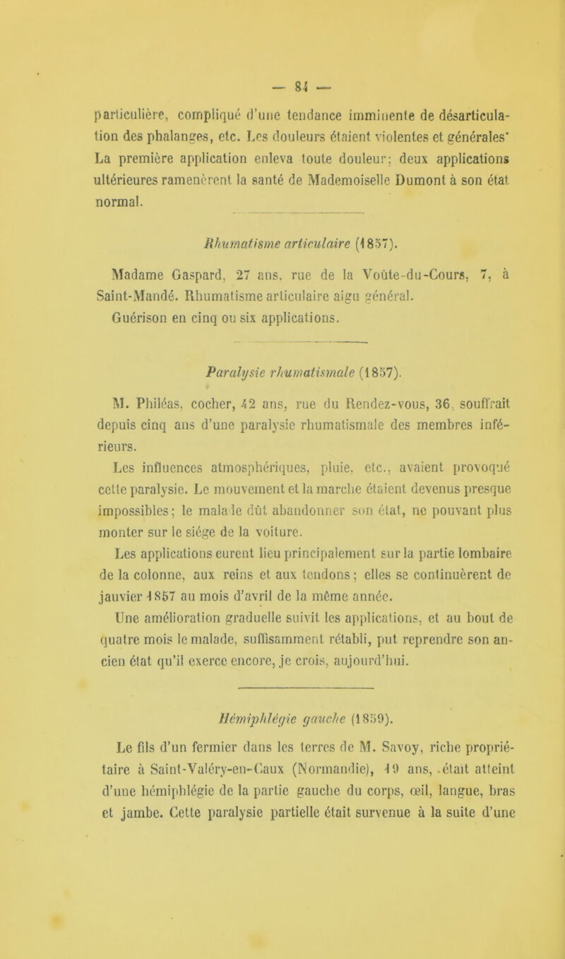 particulière, compliqué d’uue tendance imminente de désarticula- tion des phalanges, etc. Les douleurs étaient violentes et générales’ La première application enleva toute douleur; deux applications ultérieures ramenèrent la santé de Mademoiselle Dumont à son état, normal. Rhumatisme articulaire (1857). Madame Gaspard, 27 ans, rue de la Voûte-du-Cours, 7, à Saint-Mandé. Rhumatisme articulaire aigu général. Guérison en cinq ou six applications. Paralysie rhumatismale (1857). M. Philéas, cocher, 42 ans, rue du Rendez-vous, 36, soutirait depuis cinq ans d’une paralysie rhumatismale des membres infé- rieurs. Les influences atmosphériques, pluie, etc., avaient provoqué cette paralysie. Le mouvement et la marche étaient devenus presque impossibles; le malale dût abandonner son état, ne pouvant plus monter sur le siège de la voiture. Les applications eurent lieu principalement sur la partie lombaire de la colonne, aux reins et aux tendons ; elles se continuèrent de jauvier 4 857 au mois d’avril de la même année. Une amélioration graduelle suivit les applications, et au bout de quatre mois le malade, suffisamment rétabli, put reprendre son an- cien état qu’il exerce encore, je crois, aujourd’hui. Hèmiphlégie gauche (1859). Le fds d’un fermier dans les terres de M. Savoy, riche proprié- taire à Saint-Va!éry-en-Caux (Normandie), 4 9 ans, .était atteint d’une hémiphlégie de la partie gauche du corps, œil, langue, bras et jambe. Cette paralysie partielle était survenue à la suite d’une