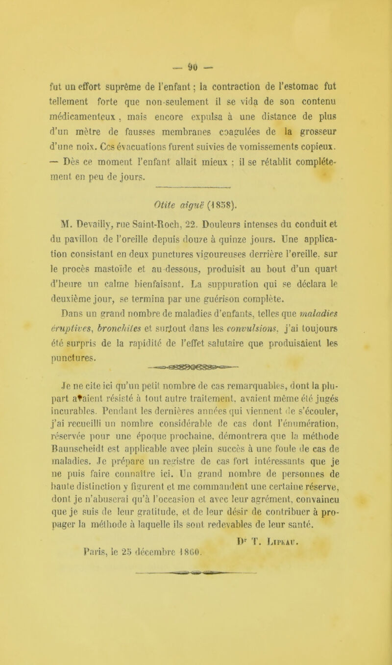 fut un effort suprême de l’enfant ; la contraction de l’estomac fut tellement forte que non-seulement il se vida de son contenu médicamenteux , mais encore expulsa à une distance de plus d’un mètre de fausses membranes coagulées de la grosseur d’une noix. Ces évacuations furent suivies de vomissements copieux. — Dès ce moment l’enfant allait mieux ; il se rétablit complète* ment en peu de jours. Otite aiguë (1808). M. Devailly, rue Saint-Roch, 22. Douleurs intenses du conduit et du pavillon de l’oreille depuis douze à quinze jours. Une applica- tion consistant en deux punctures vigoureuses derrière l’oreille, sur le procès mastoïde et au dessous, produisit au bout d’un quart d’heure un calme bienfaisant. La suppuration qui se déclara le deuxième jour, se termina par une guérison complète. Dans un grand nombre de maladies d’enfants, telles que maladies éruptives, bronchites et surtout dans les convulsions. j’ai toujours été surpris de la rapidité de l’effet salutaire que produisaient les punctures. Je ne cite ici qu’un petit nombre de cas remarquables, dont la plu- part ataient résisté à tout autre traitement, avaient même été jugés incurables. Pendant les dernières années qui viennent de s’écouler, j’ai recueilli un nombre considérable de cas dont l’énumération, réservée pour une époque prochaine, démontrera que la méthode Baunscheidt est applicable avec plein succès à une foule de cas de maladies. Je prépare un registre de cas fort intéressants que je ne puis faire connaître ici. Un grand nombre de personnes de haute distinction y figurent et me commandent une certaine réserve, dont je n’abuserai qu’à l’oceasion et avec leur agrément, convaincu que je suis de leur gratitude, et, de leur désir de contribuer à pro- pager la méthode à laquelle ils sont redevables de leur santé. Dr T. Lin au. Paris, le 25 décembre 1860.